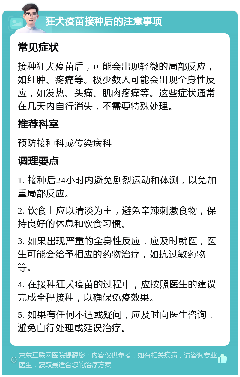 狂犬疫苗接种后的注意事项 常见症状 接种狂犬疫苗后，可能会出现轻微的局部反应，如红肿、疼痛等。极少数人可能会出现全身性反应，如发热、头痛、肌肉疼痛等。这些症状通常在几天内自行消失，不需要特殊处理。 推荐科室 预防接种科或传染病科 调理要点 1. 接种后24小时内避免剧烈运动和体测，以免加重局部反应。 2. 饮食上应以清淡为主，避免辛辣刺激食物，保持良好的休息和饮食习惯。 3. 如果出现严重的全身性反应，应及时就医，医生可能会给予相应的药物治疗，如抗过敏药物等。 4. 在接种狂犬疫苗的过程中，应按照医生的建议完成全程接种，以确保免疫效果。 5. 如果有任何不适或疑问，应及时向医生咨询，避免自行处理或延误治疗。