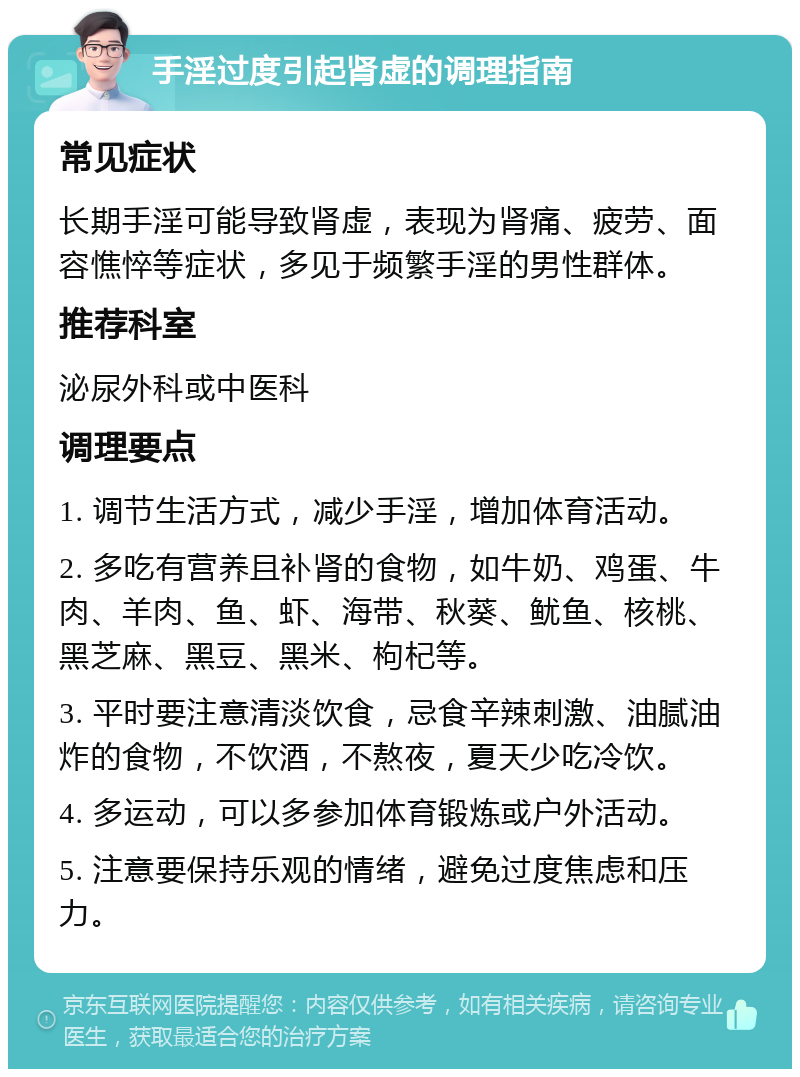 手淫过度引起肾虚的调理指南 常见症状 长期手淫可能导致肾虚，表现为肾痛、疲劳、面容憔悴等症状，多见于频繁手淫的男性群体。 推荐科室 泌尿外科或中医科 调理要点 1. 调节生活方式，减少手淫，增加体育活动。 2. 多吃有营养且补肾的食物，如牛奶、鸡蛋、牛肉、羊肉、鱼、虾、海带、秋葵、鱿鱼、核桃、黑芝麻、黑豆、黑米、枸杞等。 3. 平时要注意清淡饮食，忌食辛辣刺激、油腻油炸的食物，不饮酒，不熬夜，夏天少吃冷饮。 4. 多运动，可以多参加体育锻炼或户外活动。 5. 注意要保持乐观的情绪，避免过度焦虑和压力。