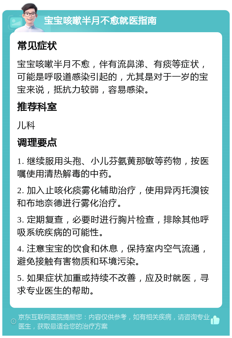 宝宝咳嗽半月不愈就医指南 常见症状 宝宝咳嗽半月不愈，伴有流鼻涕、有痰等症状，可能是呼吸道感染引起的，尤其是对于一岁的宝宝来说，抵抗力较弱，容易感染。 推荐科室 儿科 调理要点 1. 继续服用头孢、小儿芬氨黄那敏等药物，按医嘱使用清热解毒的中药。 2. 加入止咳化痰雾化辅助治疗，使用异丙托溴铵和布地奈德进行雾化治疗。 3. 定期复查，必要时进行胸片检查，排除其他呼吸系统疾病的可能性。 4. 注意宝宝的饮食和休息，保持室内空气流通，避免接触有害物质和环境污染。 5. 如果症状加重或持续不改善，应及时就医，寻求专业医生的帮助。