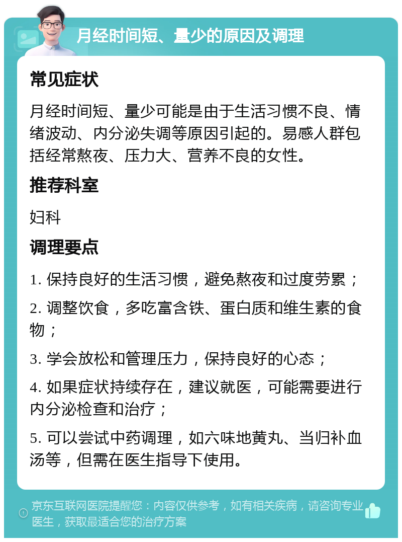 月经时间短、量少的原因及调理 常见症状 月经时间短、量少可能是由于生活习惯不良、情绪波动、内分泌失调等原因引起的。易感人群包括经常熬夜、压力大、营养不良的女性。 推荐科室 妇科 调理要点 1. 保持良好的生活习惯，避免熬夜和过度劳累； 2. 调整饮食，多吃富含铁、蛋白质和维生素的食物； 3. 学会放松和管理压力，保持良好的心态； 4. 如果症状持续存在，建议就医，可能需要进行内分泌检查和治疗； 5. 可以尝试中药调理，如六味地黄丸、当归补血汤等，但需在医生指导下使用。