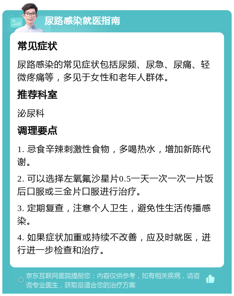 尿路感染就医指南 常见症状 尿路感染的常见症状包括尿频、尿急、尿痛、轻微疼痛等，多见于女性和老年人群体。 推荐科室 泌尿科 调理要点 1. 忌食辛辣刺激性食物，多喝热水，增加新陈代谢。 2. 可以选择左氧氟沙星片0.5一天一次一次一片饭后口服或三金片口服进行治疗。 3. 定期复查，注意个人卫生，避免性生活传播感染。 4. 如果症状加重或持续不改善，应及时就医，进行进一步检查和治疗。