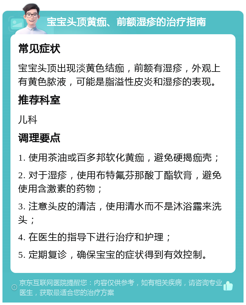 宝宝头顶黄痂、前额湿疹的治疗指南 常见症状 宝宝头顶出现淡黄色结痂，前额有湿疹，外观上有黄色脓液，可能是脂溢性皮炎和湿疹的表现。 推荐科室 儿科 调理要点 1. 使用茶油或百多邦软化黄痂，避免硬揭痂壳； 2. 对于湿疹，使用布特氟芬那酸丁酯软膏，避免使用含激素的药物； 3. 注意头皮的清洁，使用清水而不是沐浴露来洗头； 4. 在医生的指导下进行治疗和护理； 5. 定期复诊，确保宝宝的症状得到有效控制。