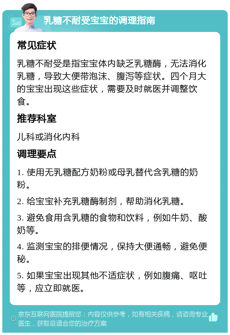 乳糖不耐受宝宝的调理指南 常见症状 乳糖不耐受是指宝宝体内缺乏乳糖酶，无法消化乳糖，导致大便带泡沫、腹泻等症状。四个月大的宝宝出现这些症状，需要及时就医并调整饮食。 推荐科室 儿科或消化内科 调理要点 1. 使用无乳糖配方奶粉或母乳替代含乳糖的奶粉。 2. 给宝宝补充乳糖酶制剂，帮助消化乳糖。 3. 避免食用含乳糖的食物和饮料，例如牛奶、酸奶等。 4. 监测宝宝的排便情况，保持大便通畅，避免便秘。 5. 如果宝宝出现其他不适症状，例如腹痛、呕吐等，应立即就医。