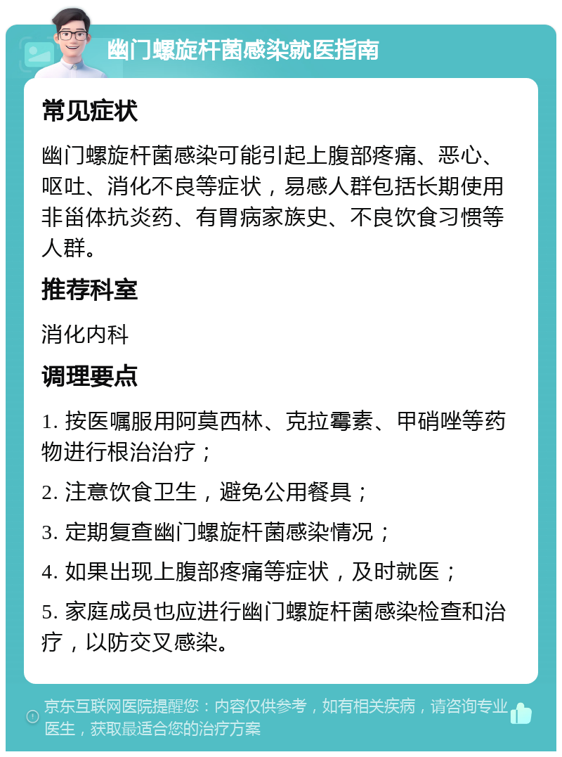 幽门螺旋杆菌感染就医指南 常见症状 幽门螺旋杆菌感染可能引起上腹部疼痛、恶心、呕吐、消化不良等症状，易感人群包括长期使用非甾体抗炎药、有胃病家族史、不良饮食习惯等人群。 推荐科室 消化内科 调理要点 1. 按医嘱服用阿莫西林、克拉霉素、甲硝唑等药物进行根治治疗； 2. 注意饮食卫生，避免公用餐具； 3. 定期复查幽门螺旋杆菌感染情况； 4. 如果出现上腹部疼痛等症状，及时就医； 5. 家庭成员也应进行幽门螺旋杆菌感染检查和治疗，以防交叉感染。