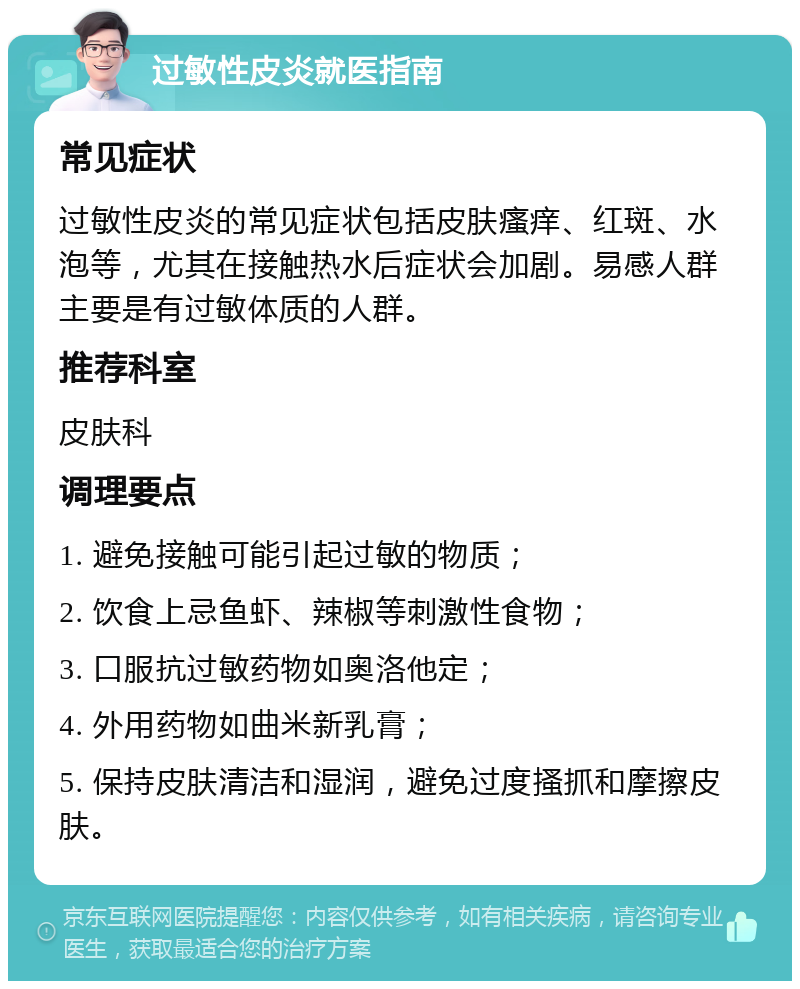 过敏性皮炎就医指南 常见症状 过敏性皮炎的常见症状包括皮肤瘙痒、红斑、水泡等，尤其在接触热水后症状会加剧。易感人群主要是有过敏体质的人群。 推荐科室 皮肤科 调理要点 1. 避免接触可能引起过敏的物质； 2. 饮食上忌鱼虾、辣椒等刺激性食物； 3. 口服抗过敏药物如奥洛他定； 4. 外用药物如曲米新乳膏； 5. 保持皮肤清洁和湿润，避免过度搔抓和摩擦皮肤。