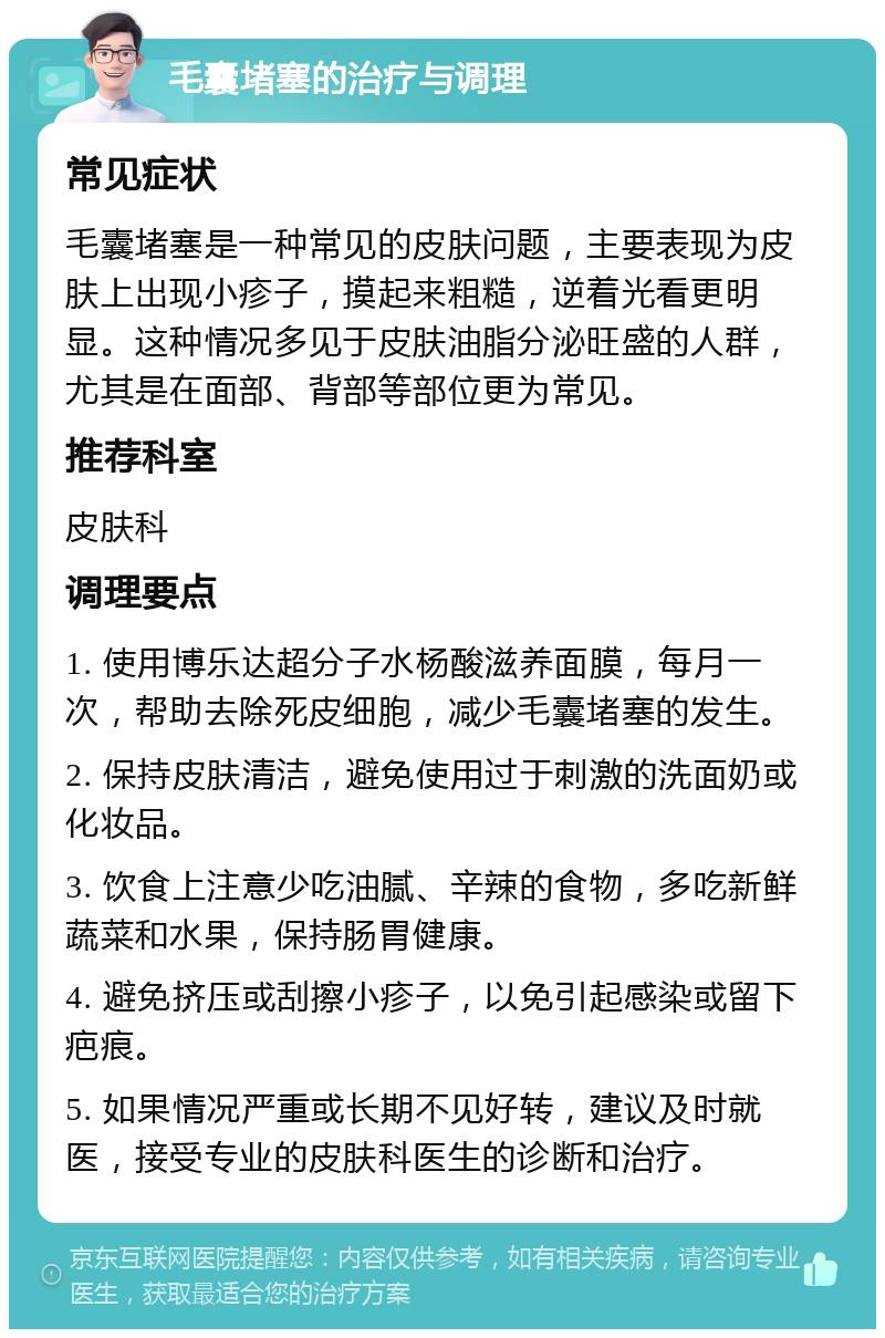 毛囊堵塞的治疗与调理 常见症状 毛囊堵塞是一种常见的皮肤问题，主要表现为皮肤上出现小疹子，摸起来粗糙，逆着光看更明显。这种情况多见于皮肤油脂分泌旺盛的人群，尤其是在面部、背部等部位更为常见。 推荐科室 皮肤科 调理要点 1. 使用博乐达超分子水杨酸滋养面膜，每月一次，帮助去除死皮细胞，减少毛囊堵塞的发生。 2. 保持皮肤清洁，避免使用过于刺激的洗面奶或化妆品。 3. 饮食上注意少吃油腻、辛辣的食物，多吃新鲜蔬菜和水果，保持肠胃健康。 4. 避免挤压或刮擦小疹子，以免引起感染或留下疤痕。 5. 如果情况严重或长期不见好转，建议及时就医，接受专业的皮肤科医生的诊断和治疗。