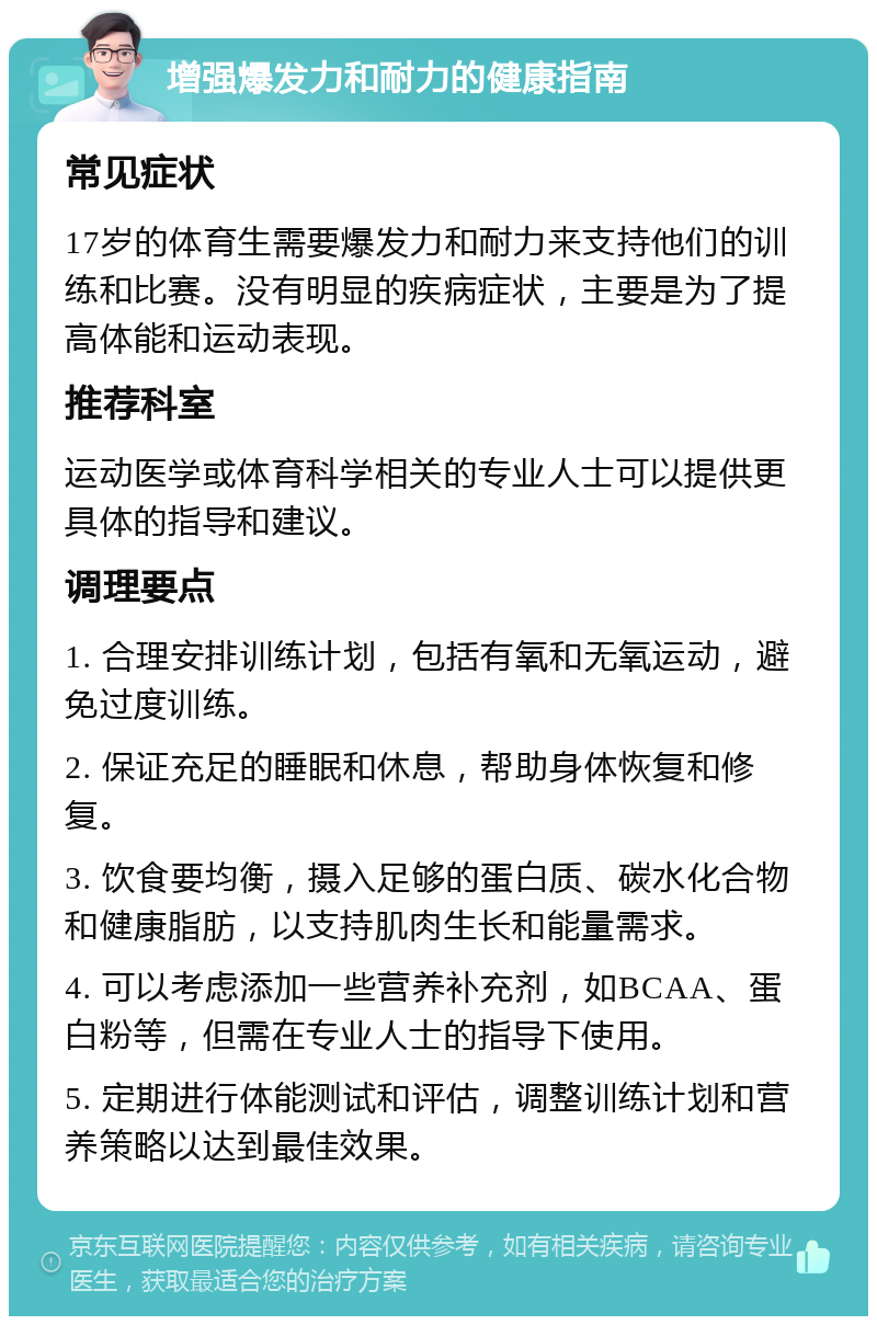 增强爆发力和耐力的健康指南 常见症状 17岁的体育生需要爆发力和耐力来支持他们的训练和比赛。没有明显的疾病症状，主要是为了提高体能和运动表现。 推荐科室 运动医学或体育科学相关的专业人士可以提供更具体的指导和建议。 调理要点 1. 合理安排训练计划，包括有氧和无氧运动，避免过度训练。 2. 保证充足的睡眠和休息，帮助身体恢复和修复。 3. 饮食要均衡，摄入足够的蛋白质、碳水化合物和健康脂肪，以支持肌肉生长和能量需求。 4. 可以考虑添加一些营养补充剂，如BCAA、蛋白粉等，但需在专业人士的指导下使用。 5. 定期进行体能测试和评估，调整训练计划和营养策略以达到最佳效果。