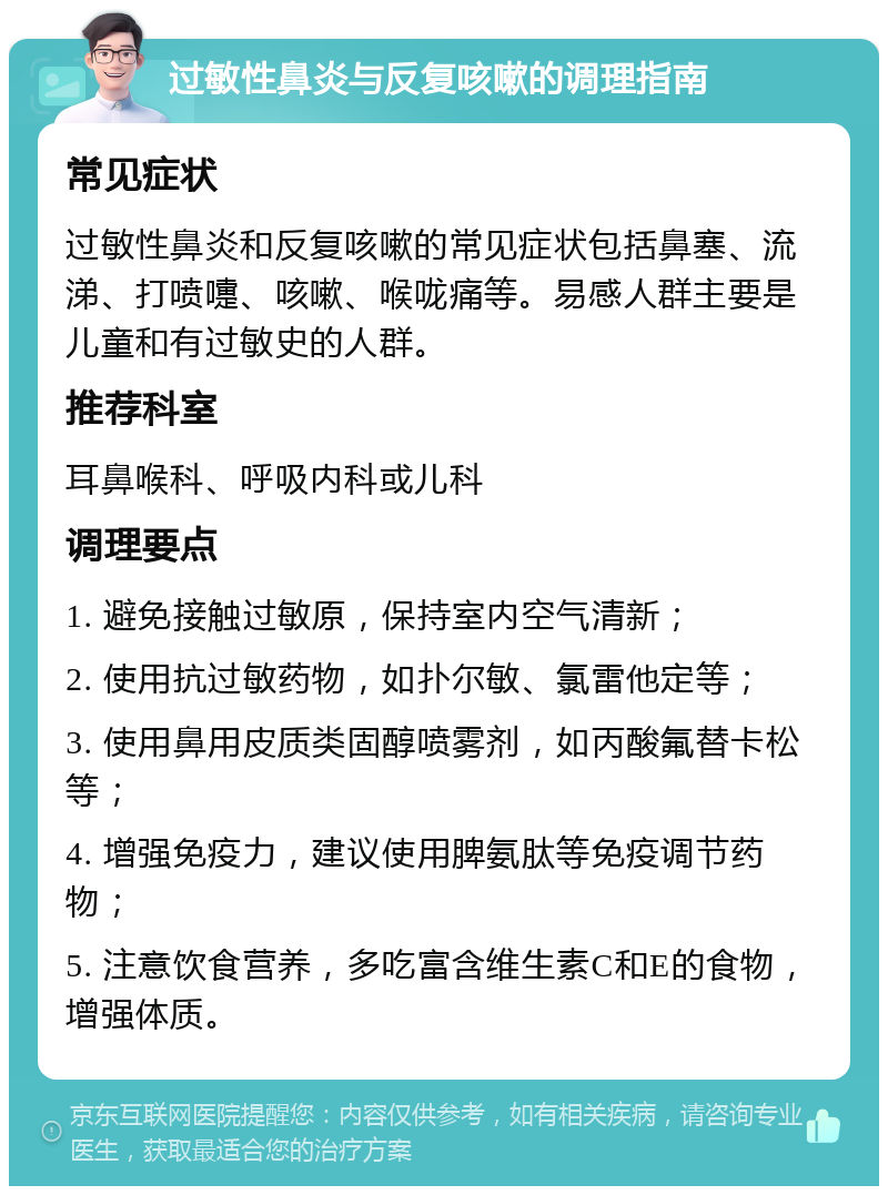 过敏性鼻炎与反复咳嗽的调理指南 常见症状 过敏性鼻炎和反复咳嗽的常见症状包括鼻塞、流涕、打喷嚏、咳嗽、喉咙痛等。易感人群主要是儿童和有过敏史的人群。 推荐科室 耳鼻喉科、呼吸内科或儿科 调理要点 1. 避免接触过敏原，保持室内空气清新； 2. 使用抗过敏药物，如扑尔敏、氯雷他定等； 3. 使用鼻用皮质类固醇喷雾剂，如丙酸氟替卡松等； 4. 增强免疫力，建议使用脾氨肽等免疫调节药物； 5. 注意饮食营养，多吃富含维生素C和E的食物，增强体质。