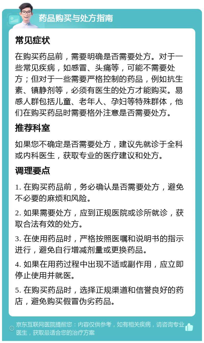 药品购买与处方指南 常见症状 在购买药品前，需要明确是否需要处方。对于一些常见疾病，如感冒、头痛等，可能不需要处方；但对于一些需要严格控制的药品，例如抗生素、镇静剂等，必须有医生的处方才能购买。易感人群包括儿童、老年人、孕妇等特殊群体，他们在购买药品时需要格外注意是否需要处方。 推荐科室 如果您不确定是否需要处方，建议先就诊于全科或内科医生，获取专业的医疗建议和处方。 调理要点 1. 在购买药品前，务必确认是否需要处方，避免不必要的麻烦和风险。 2. 如果需要处方，应到正规医院或诊所就诊，获取合法有效的处方。 3. 在使用药品时，严格按照医嘱和说明书的指示进行，避免自行增减剂量或更换药品。 4. 如果在用药过程中出现不适或副作用，应立即停止使用并就医。 5. 在购买药品时，选择正规渠道和信誉良好的药店，避免购买假冒伪劣药品。