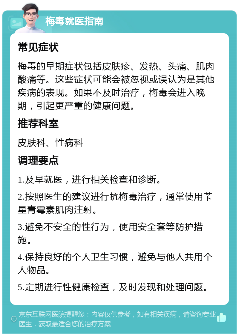 梅毒就医指南 常见症状 梅毒的早期症状包括皮肤疹、发热、头痛、肌肉酸痛等。这些症状可能会被忽视或误认为是其他疾病的表现。如果不及时治疗，梅毒会进入晚期，引起更严重的健康问题。 推荐科室 皮肤科、性病科 调理要点 1.及早就医，进行相关检查和诊断。 2.按照医生的建议进行抗梅毒治疗，通常使用苄星青霉素肌肉注射。 3.避免不安全的性行为，使用安全套等防护措施。 4.保持良好的个人卫生习惯，避免与他人共用个人物品。 5.定期进行性健康检查，及时发现和处理问题。