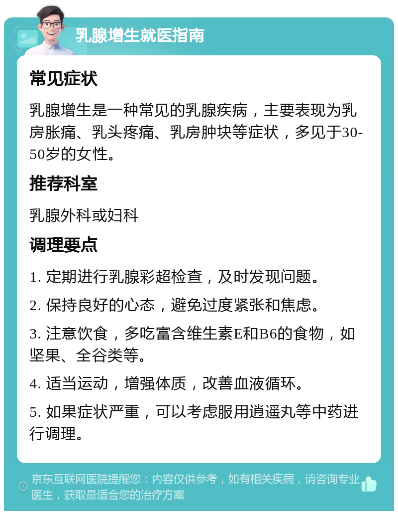 乳腺增生就医指南 常见症状 乳腺增生是一种常见的乳腺疾病，主要表现为乳房胀痛、乳头疼痛、乳房肿块等症状，多见于30-50岁的女性。 推荐科室 乳腺外科或妇科 调理要点 1. 定期进行乳腺彩超检查，及时发现问题。 2. 保持良好的心态，避免过度紧张和焦虑。 3. 注意饮食，多吃富含维生素E和B6的食物，如坚果、全谷类等。 4. 适当运动，增强体质，改善血液循环。 5. 如果症状严重，可以考虑服用逍遥丸等中药进行调理。