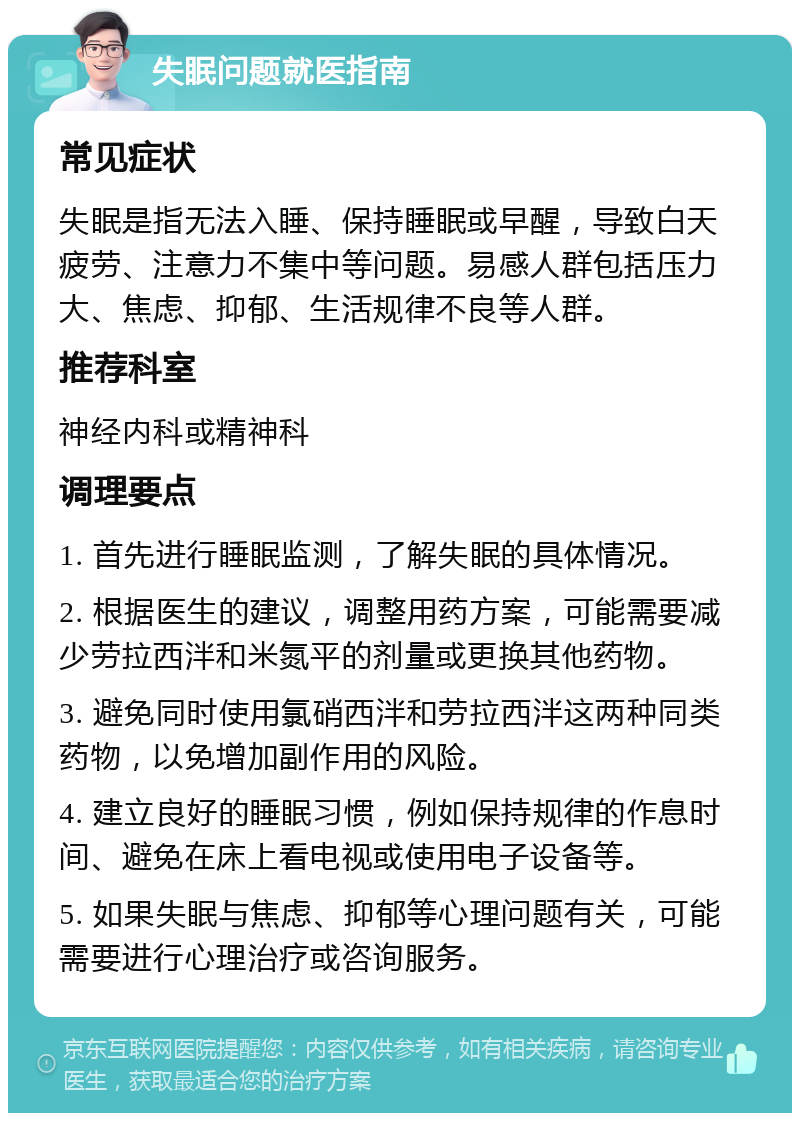 失眠问题就医指南 常见症状 失眠是指无法入睡、保持睡眠或早醒，导致白天疲劳、注意力不集中等问题。易感人群包括压力大、焦虑、抑郁、生活规律不良等人群。 推荐科室 神经内科或精神科 调理要点 1. 首先进行睡眠监测，了解失眠的具体情况。 2. 根据医生的建议，调整用药方案，可能需要减少劳拉西泮和米氮平的剂量或更换其他药物。 3. 避免同时使用氯硝西泮和劳拉西泮这两种同类药物，以免增加副作用的风险。 4. 建立良好的睡眠习惯，例如保持规律的作息时间、避免在床上看电视或使用电子设备等。 5. 如果失眠与焦虑、抑郁等心理问题有关，可能需要进行心理治疗或咨询服务。