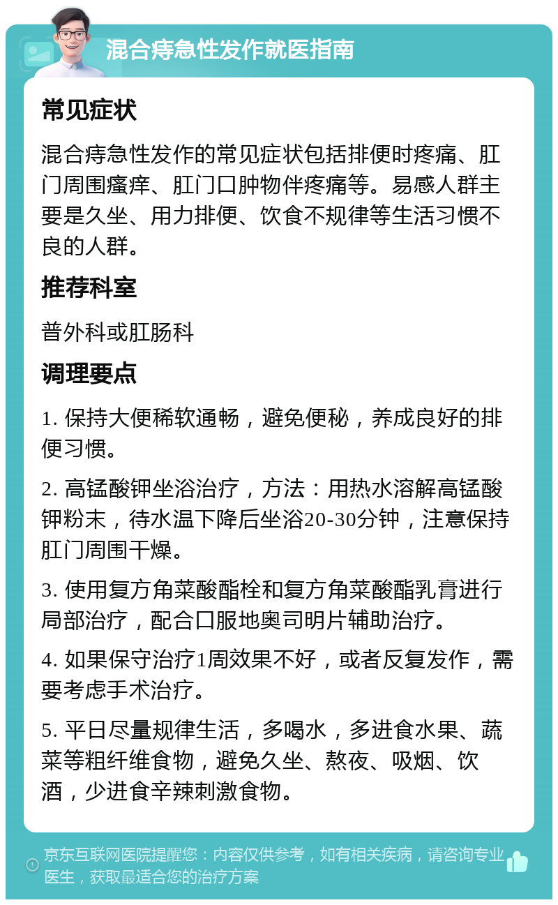 混合痔急性发作就医指南 常见症状 混合痔急性发作的常见症状包括排便时疼痛、肛门周围瘙痒、肛门口肿物伴疼痛等。易感人群主要是久坐、用力排便、饮食不规律等生活习惯不良的人群。 推荐科室 普外科或肛肠科 调理要点 1. 保持大便稀软通畅，避免便秘，养成良好的排便习惯。 2. 高锰酸钾坐浴治疗，方法：用热水溶解高锰酸钾粉末，待水温下降后坐浴20-30分钟，注意保持肛门周围干燥。 3. 使用复方角菜酸酯栓和复方角菜酸酯乳膏进行局部治疗，配合口服地奥司明片辅助治疗。 4. 如果保守治疗1周效果不好，或者反复发作，需要考虑手术治疗。 5. 平日尽量规律生活，多喝水，多进食水果、蔬菜等粗纤维食物，避免久坐、熬夜、吸烟、饮酒，少进食辛辣刺激食物。