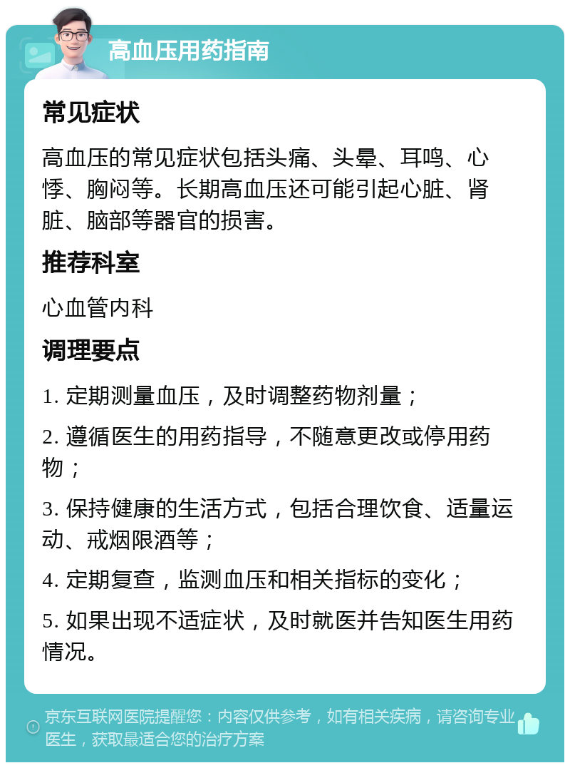 高血压用药指南 常见症状 高血压的常见症状包括头痛、头晕、耳鸣、心悸、胸闷等。长期高血压还可能引起心脏、肾脏、脑部等器官的损害。 推荐科室 心血管内科 调理要点 1. 定期测量血压，及时调整药物剂量； 2. 遵循医生的用药指导，不随意更改或停用药物； 3. 保持健康的生活方式，包括合理饮食、适量运动、戒烟限酒等； 4. 定期复查，监测血压和相关指标的变化； 5. 如果出现不适症状，及时就医并告知医生用药情况。