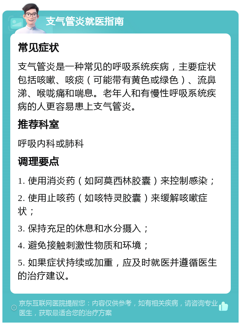 支气管炎就医指南 常见症状 支气管炎是一种常见的呼吸系统疾病，主要症状包括咳嗽、咳痰（可能带有黄色或绿色）、流鼻涕、喉咙痛和喘息。老年人和有慢性呼吸系统疾病的人更容易患上支气管炎。 推荐科室 呼吸内科或肺科 调理要点 1. 使用消炎药（如阿莫西林胶囊）来控制感染； 2. 使用止咳药（如咳特灵胶囊）来缓解咳嗽症状； 3. 保持充足的休息和水分摄入； 4. 避免接触刺激性物质和环境； 5. 如果症状持续或加重，应及时就医并遵循医生的治疗建议。