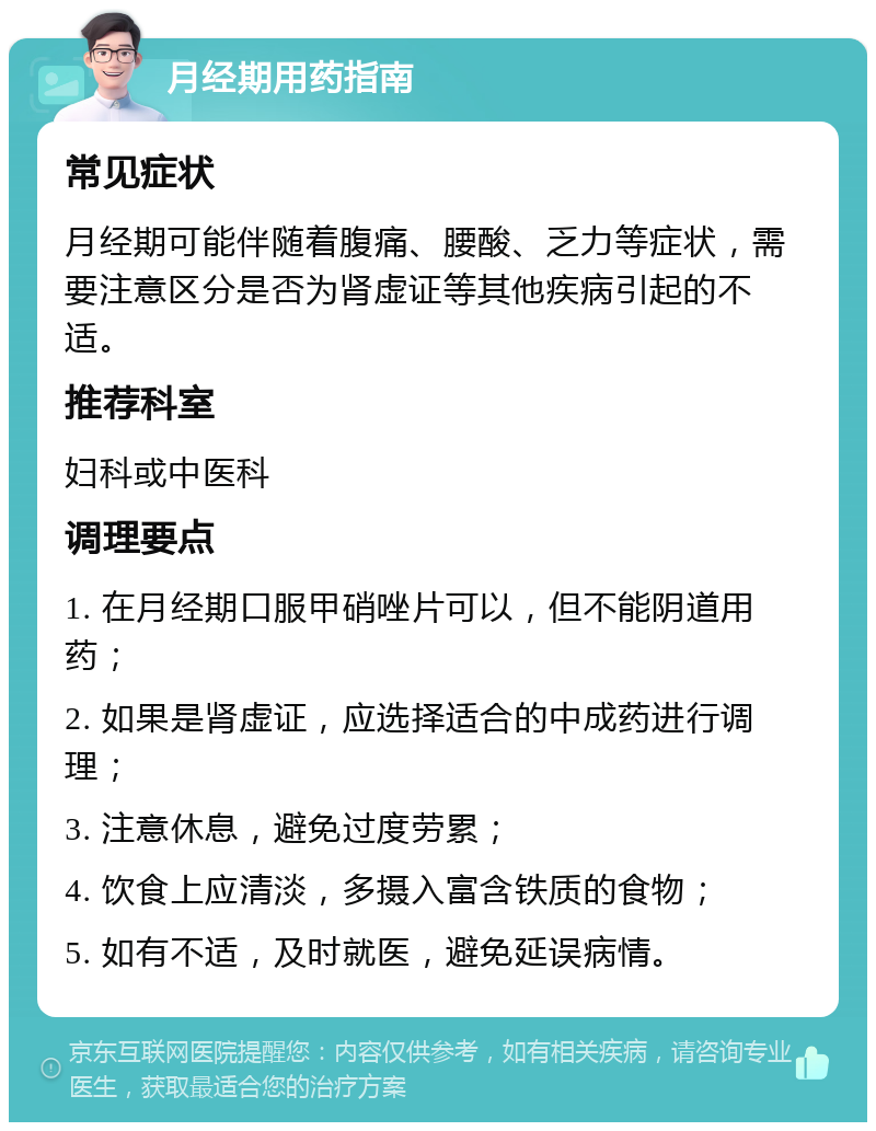 月经期用药指南 常见症状 月经期可能伴随着腹痛、腰酸、乏力等症状，需要注意区分是否为肾虚证等其他疾病引起的不适。 推荐科室 妇科或中医科 调理要点 1. 在月经期口服甲硝唑片可以，但不能阴道用药； 2. 如果是肾虚证，应选择适合的中成药进行调理； 3. 注意休息，避免过度劳累； 4. 饮食上应清淡，多摄入富含铁质的食物； 5. 如有不适，及时就医，避免延误病情。