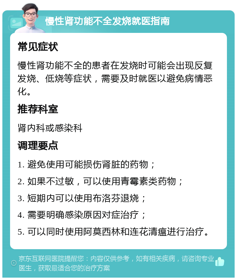 慢性肾功能不全发烧就医指南 常见症状 慢性肾功能不全的患者在发烧时可能会出现反复发烧、低烧等症状，需要及时就医以避免病情恶化。 推荐科室 肾内科或感染科 调理要点 1. 避免使用可能损伤肾脏的药物； 2. 如果不过敏，可以使用青霉素类药物； 3. 短期内可以使用布洛芬退烧； 4. 需要明确感染原因对症治疗； 5. 可以同时使用阿莫西林和连花清瘟进行治疗。