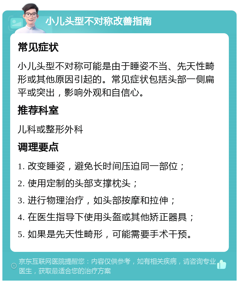 小儿头型不对称改善指南 常见症状 小儿头型不对称可能是由于睡姿不当、先天性畸形或其他原因引起的。常见症状包括头部一侧扁平或突出，影响外观和自信心。 推荐科室 儿科或整形外科 调理要点 1. 改变睡姿，避免长时间压迫同一部位； 2. 使用定制的头部支撑枕头； 3. 进行物理治疗，如头部按摩和拉伸； 4. 在医生指导下使用头盔或其他矫正器具； 5. 如果是先天性畸形，可能需要手术干预。