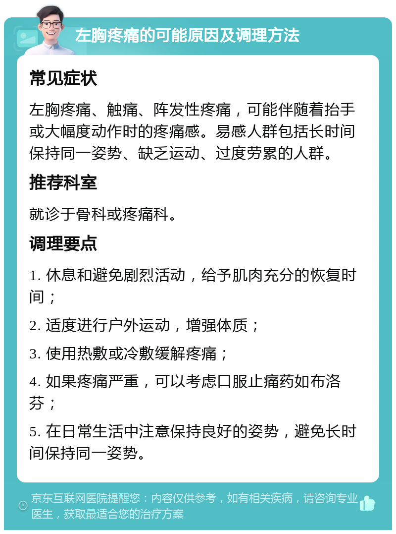 左胸疼痛的可能原因及调理方法 常见症状 左胸疼痛、触痛、阵发性疼痛，可能伴随着抬手或大幅度动作时的疼痛感。易感人群包括长时间保持同一姿势、缺乏运动、过度劳累的人群。 推荐科室 就诊于骨科或疼痛科。 调理要点 1. 休息和避免剧烈活动，给予肌肉充分的恢复时间； 2. 适度进行户外运动，增强体质； 3. 使用热敷或冷敷缓解疼痛； 4. 如果疼痛严重，可以考虑口服止痛药如布洛芬； 5. 在日常生活中注意保持良好的姿势，避免长时间保持同一姿势。