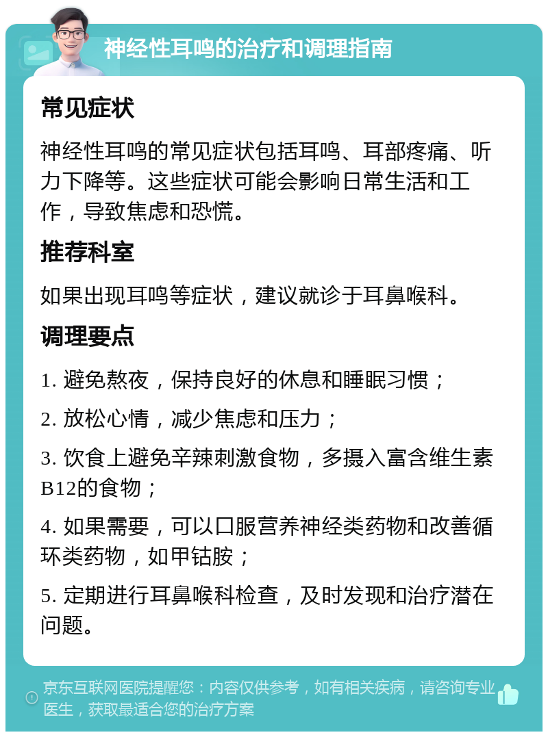 神经性耳鸣的治疗和调理指南 常见症状 神经性耳鸣的常见症状包括耳鸣、耳部疼痛、听力下降等。这些症状可能会影响日常生活和工作，导致焦虑和恐慌。 推荐科室 如果出现耳鸣等症状，建议就诊于耳鼻喉科。 调理要点 1. 避免熬夜，保持良好的休息和睡眠习惯； 2. 放松心情，减少焦虑和压力； 3. 饮食上避免辛辣刺激食物，多摄入富含维生素B12的食物； 4. 如果需要，可以口服营养神经类药物和改善循环类药物，如甲钴胺； 5. 定期进行耳鼻喉科检查，及时发现和治疗潜在问题。