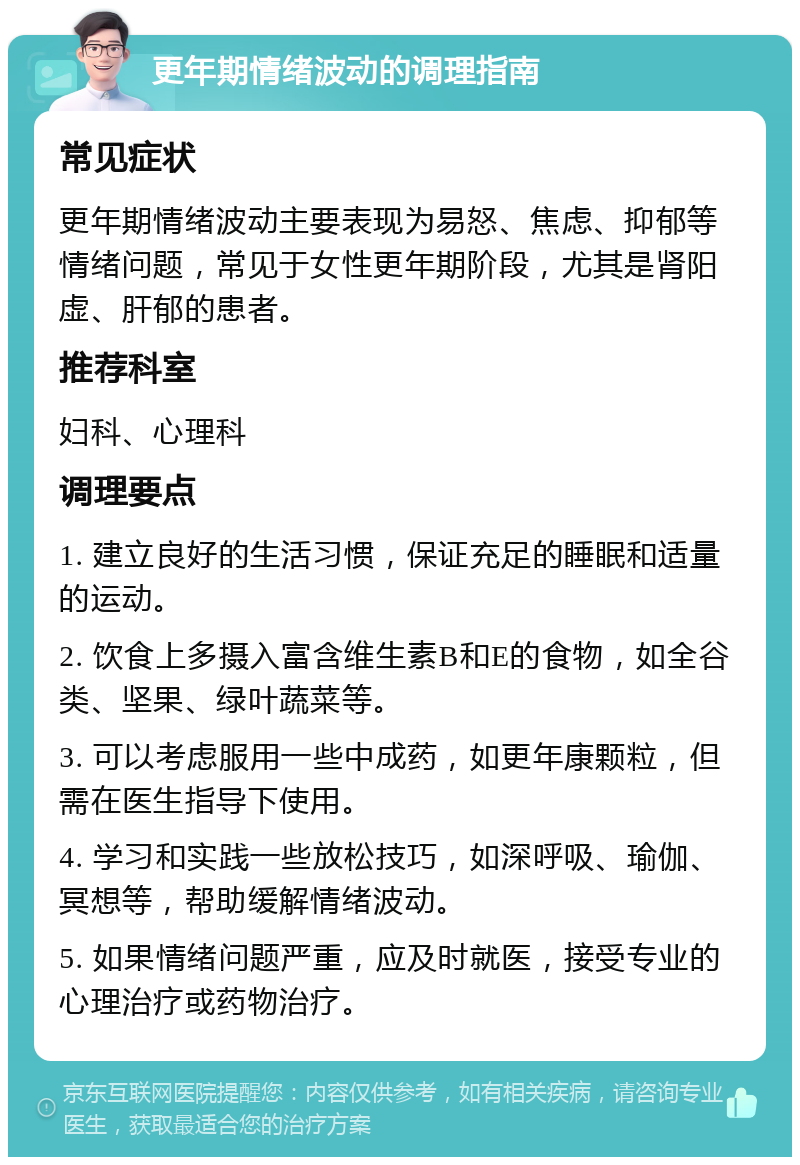 更年期情绪波动的调理指南 常见症状 更年期情绪波动主要表现为易怒、焦虑、抑郁等情绪问题，常见于女性更年期阶段，尤其是肾阳虚、肝郁的患者。 推荐科室 妇科、心理科 调理要点 1. 建立良好的生活习惯，保证充足的睡眠和适量的运动。 2. 饮食上多摄入富含维生素B和E的食物，如全谷类、坚果、绿叶蔬菜等。 3. 可以考虑服用一些中成药，如更年康颗粒，但需在医生指导下使用。 4. 学习和实践一些放松技巧，如深呼吸、瑜伽、冥想等，帮助缓解情绪波动。 5. 如果情绪问题严重，应及时就医，接受专业的心理治疗或药物治疗。