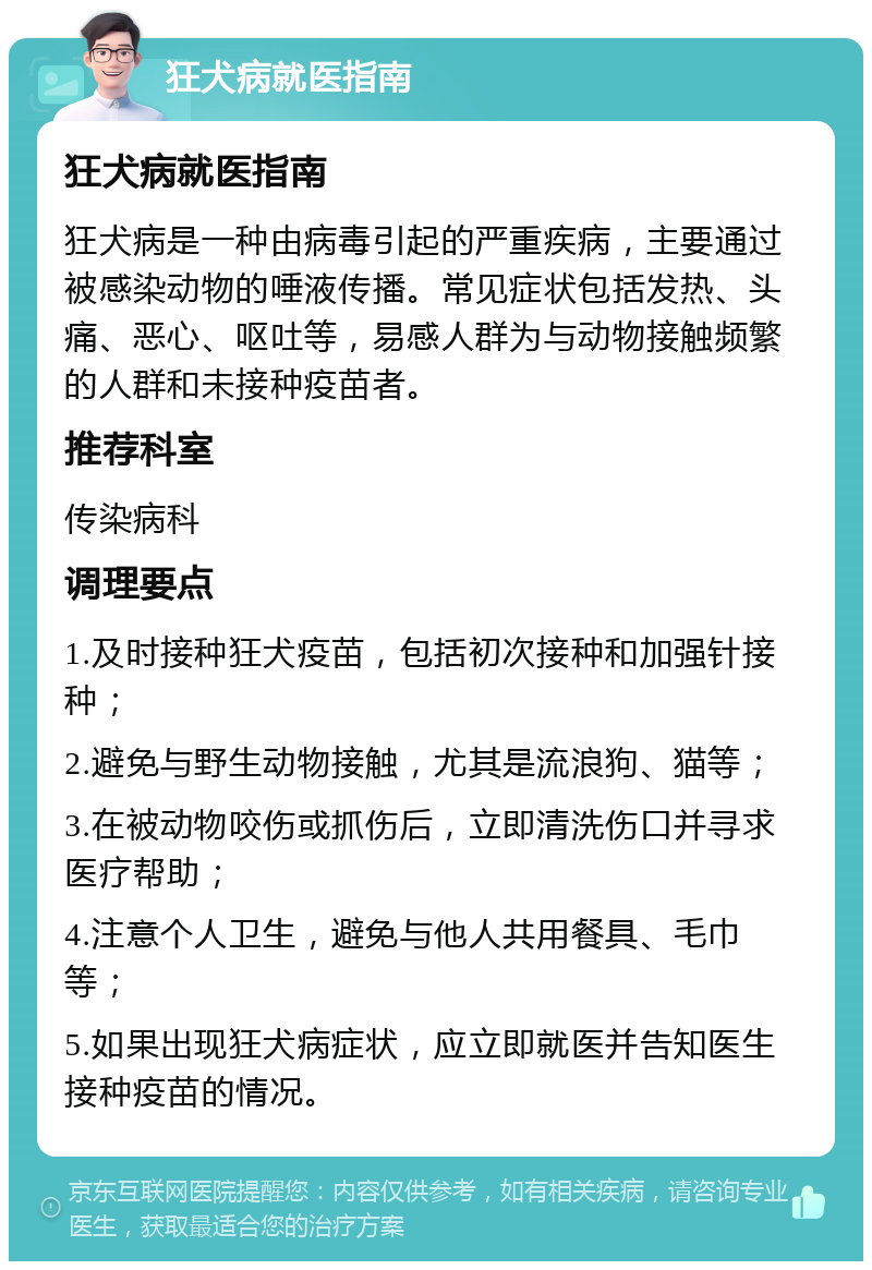 狂犬病就医指南 狂犬病就医指南 狂犬病是一种由病毒引起的严重疾病，主要通过被感染动物的唾液传播。常见症状包括发热、头痛、恶心、呕吐等，易感人群为与动物接触频繁的人群和未接种疫苗者。 推荐科室 传染病科 调理要点 1.及时接种狂犬疫苗，包括初次接种和加强针接种； 2.避免与野生动物接触，尤其是流浪狗、猫等； 3.在被动物咬伤或抓伤后，立即清洗伤口并寻求医疗帮助； 4.注意个人卫生，避免与他人共用餐具、毛巾等； 5.如果出现狂犬病症状，应立即就医并告知医生接种疫苗的情况。