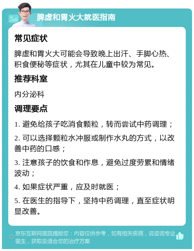 脾虚和胃火大就医指南 常见症状 脾虚和胃火大可能会导致晚上出汗、手脚心热、积食便秘等症状，尤其在儿童中较为常见。 推荐科室 内分泌科 调理要点 1. 避免给孩子吃消食颗粒，转而尝试中药调理； 2. 可以选择颗粒水冲服或制作水丸的方式，以改善中药的口感； 3. 注意孩子的饮食和作息，避免过度劳累和情绪波动； 4. 如果症状严重，应及时就医； 5. 在医生的指导下，坚持中药调理，直至症状明显改善。