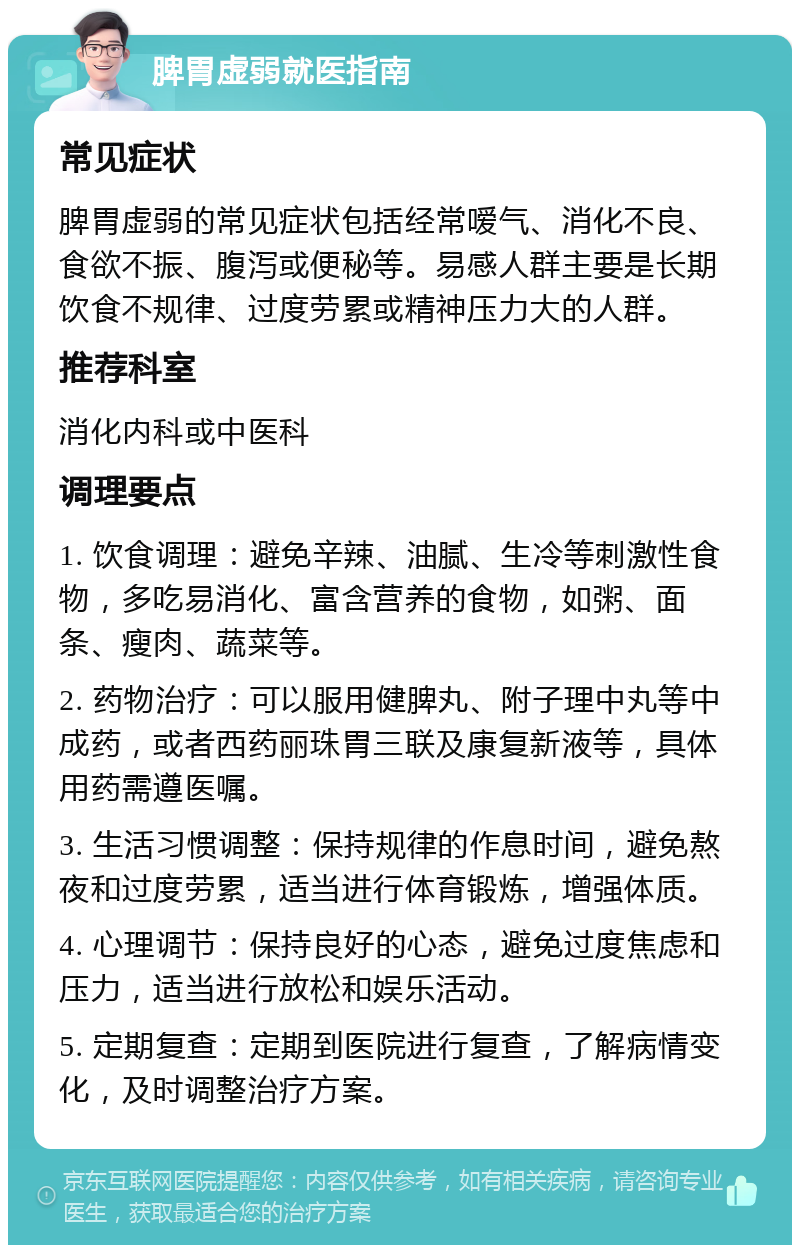 脾胃虚弱就医指南 常见症状 脾胃虚弱的常见症状包括经常嗳气、消化不良、食欲不振、腹泻或便秘等。易感人群主要是长期饮食不规律、过度劳累或精神压力大的人群。 推荐科室 消化内科或中医科 调理要点 1. 饮食调理：避免辛辣、油腻、生冷等刺激性食物，多吃易消化、富含营养的食物，如粥、面条、瘦肉、蔬菜等。 2. 药物治疗：可以服用健脾丸、附子理中丸等中成药，或者西药丽珠胃三联及康复新液等，具体用药需遵医嘱。 3. 生活习惯调整：保持规律的作息时间，避免熬夜和过度劳累，适当进行体育锻炼，增强体质。 4. 心理调节：保持良好的心态，避免过度焦虑和压力，适当进行放松和娱乐活动。 5. 定期复查：定期到医院进行复查，了解病情变化，及时调整治疗方案。