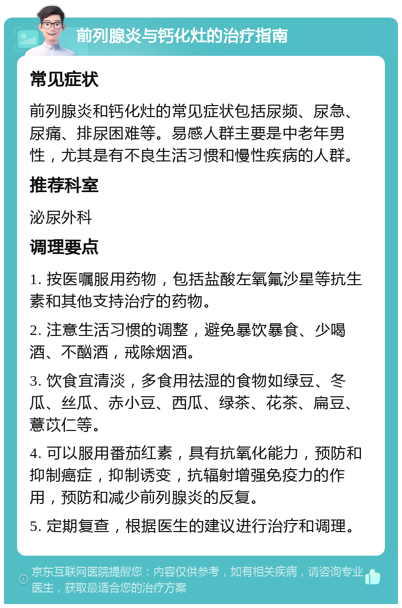 前列腺炎与钙化灶的治疗指南 常见症状 前列腺炎和钙化灶的常见症状包括尿频、尿急、尿痛、排尿困难等。易感人群主要是中老年男性，尤其是有不良生活习惯和慢性疾病的人群。 推荐科室 泌尿外科 调理要点 1. 按医嘱服用药物，包括盐酸左氧氟沙星等抗生素和其他支持治疗的药物。 2. 注意生活习惯的调整，避免暴饮暴食、少喝酒、不酗酒，戒除烟酒。 3. 饮食宜清淡，多食用祛湿的食物如绿豆、冬瓜、丝瓜、赤小豆、西瓜、绿茶、花茶、扁豆、薏苡仁等。 4. 可以服用番茄红素，具有抗氧化能力，预防和抑制癌症，抑制诱变，抗辐射增强免疫力的作用，预防和减少前列腺炎的反复。 5. 定期复查，根据医生的建议进行治疗和调理。