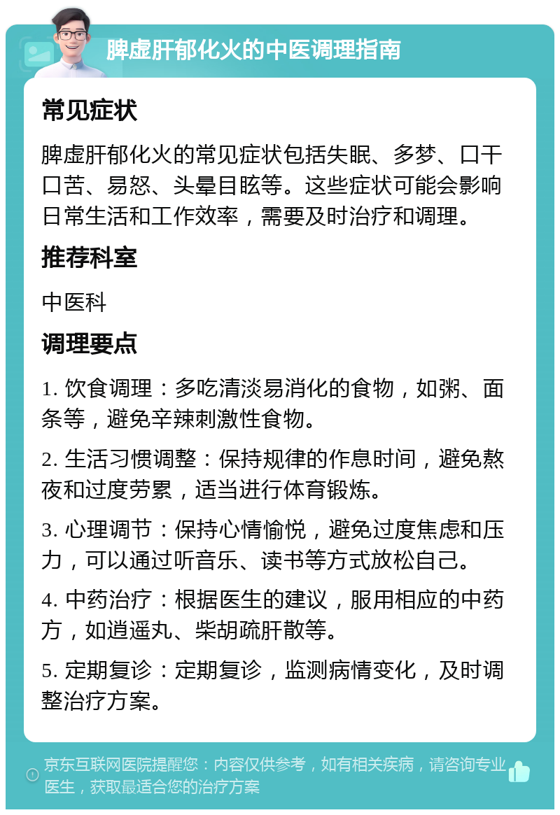 脾虚肝郁化火的中医调理指南 常见症状 脾虚肝郁化火的常见症状包括失眠、多梦、口干口苦、易怒、头晕目眩等。这些症状可能会影响日常生活和工作效率，需要及时治疗和调理。 推荐科室 中医科 调理要点 1. 饮食调理：多吃清淡易消化的食物，如粥、面条等，避免辛辣刺激性食物。 2. 生活习惯调整：保持规律的作息时间，避免熬夜和过度劳累，适当进行体育锻炼。 3. 心理调节：保持心情愉悦，避免过度焦虑和压力，可以通过听音乐、读书等方式放松自己。 4. 中药治疗：根据医生的建议，服用相应的中药方，如逍遥丸、柴胡疏肝散等。 5. 定期复诊：定期复诊，监测病情变化，及时调整治疗方案。