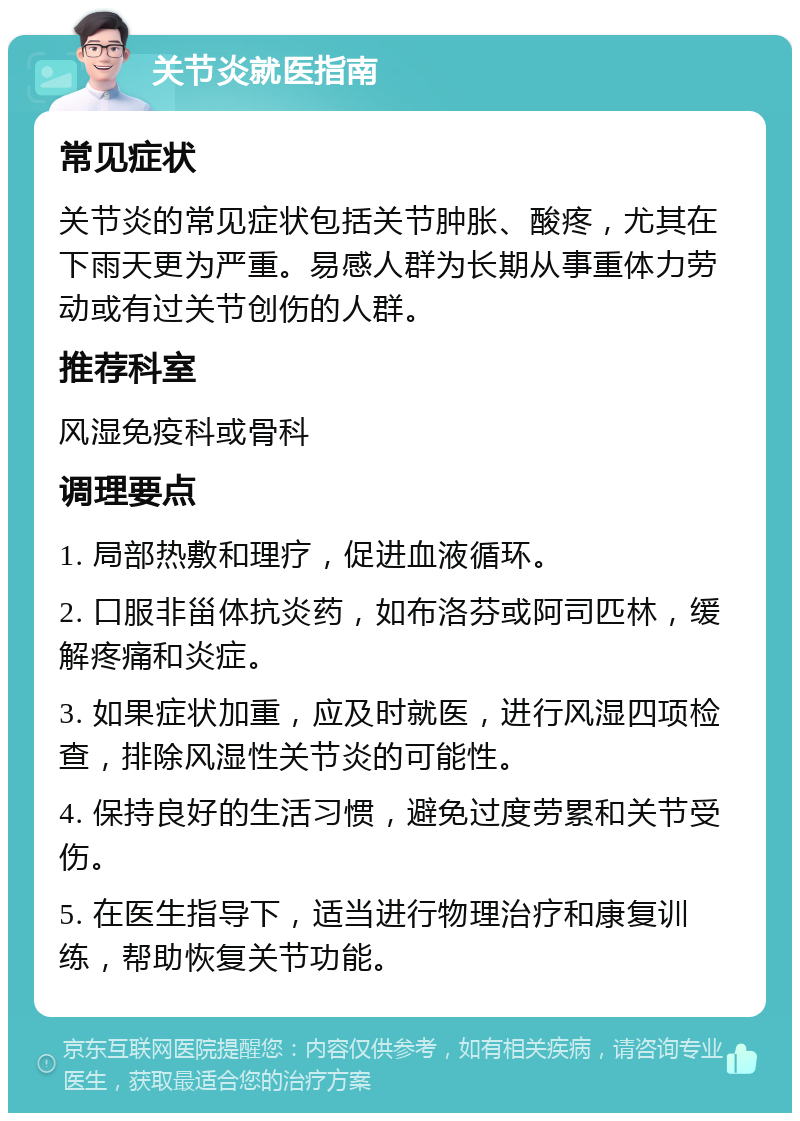 关节炎就医指南 常见症状 关节炎的常见症状包括关节肿胀、酸疼，尤其在下雨天更为严重。易感人群为长期从事重体力劳动或有过关节创伤的人群。 推荐科室 风湿免疫科或骨科 调理要点 1. 局部热敷和理疗，促进血液循环。 2. 口服非甾体抗炎药，如布洛芬或阿司匹林，缓解疼痛和炎症。 3. 如果症状加重，应及时就医，进行风湿四项检查，排除风湿性关节炎的可能性。 4. 保持良好的生活习惯，避免过度劳累和关节受伤。 5. 在医生指导下，适当进行物理治疗和康复训练，帮助恢复关节功能。