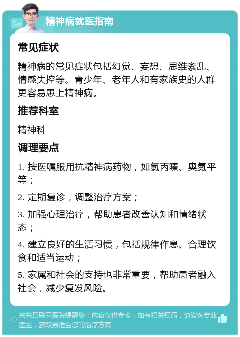 精神病就医指南 常见症状 精神病的常见症状包括幻觉、妄想、思维紊乱、情感失控等。青少年、老年人和有家族史的人群更容易患上精神病。 推荐科室 精神科 调理要点 1. 按医嘱服用抗精神病药物，如氯丙嗪、奥氮平等； 2. 定期复诊，调整治疗方案； 3. 加强心理治疗，帮助患者改善认知和情绪状态； 4. 建立良好的生活习惯，包括规律作息、合理饮食和适当运动； 5. 家属和社会的支持也非常重要，帮助患者融入社会，减少复发风险。