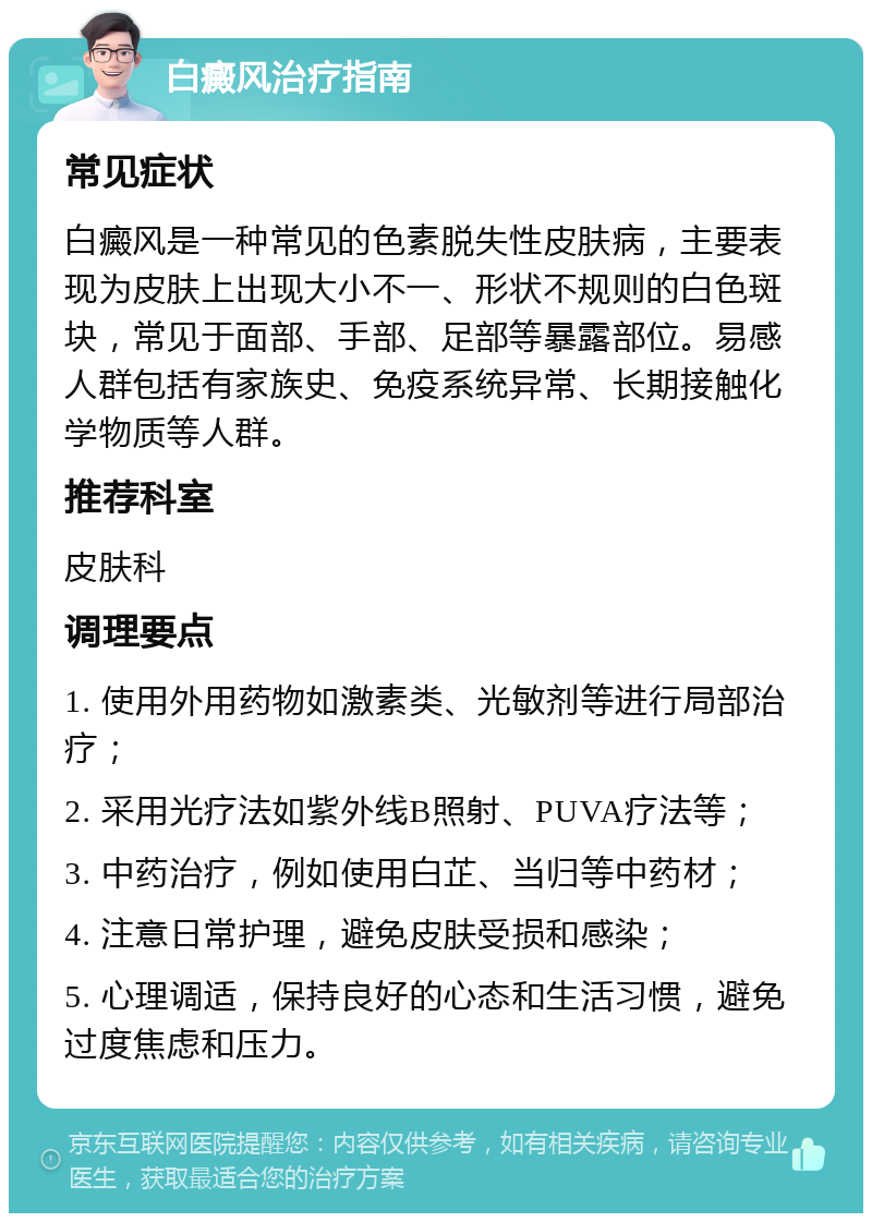 白癜风治疗指南 常见症状 白癜风是一种常见的色素脱失性皮肤病，主要表现为皮肤上出现大小不一、形状不规则的白色斑块，常见于面部、手部、足部等暴露部位。易感人群包括有家族史、免疫系统异常、长期接触化学物质等人群。 推荐科室 皮肤科 调理要点 1. 使用外用药物如激素类、光敏剂等进行局部治疗； 2. 采用光疗法如紫外线B照射、PUVA疗法等； 3. 中药治疗，例如使用白芷、当归等中药材； 4. 注意日常护理，避免皮肤受损和感染； 5. 心理调适，保持良好的心态和生活习惯，避免过度焦虑和压力。