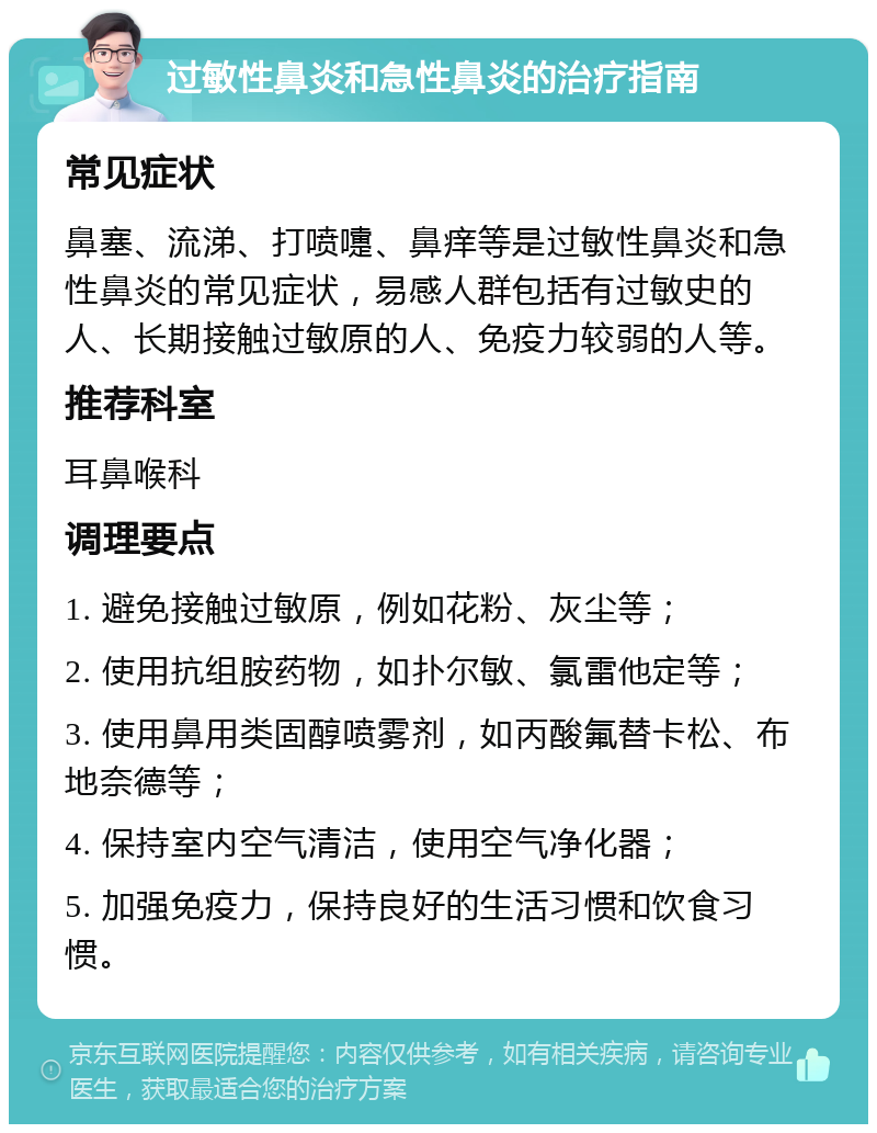 过敏性鼻炎和急性鼻炎的治疗指南 常见症状 鼻塞、流涕、打喷嚏、鼻痒等是过敏性鼻炎和急性鼻炎的常见症状，易感人群包括有过敏史的人、长期接触过敏原的人、免疫力较弱的人等。 推荐科室 耳鼻喉科 调理要点 1. 避免接触过敏原，例如花粉、灰尘等； 2. 使用抗组胺药物，如扑尔敏、氯雷他定等； 3. 使用鼻用类固醇喷雾剂，如丙酸氟替卡松、布地奈德等； 4. 保持室内空气清洁，使用空气净化器； 5. 加强免疫力，保持良好的生活习惯和饮食习惯。