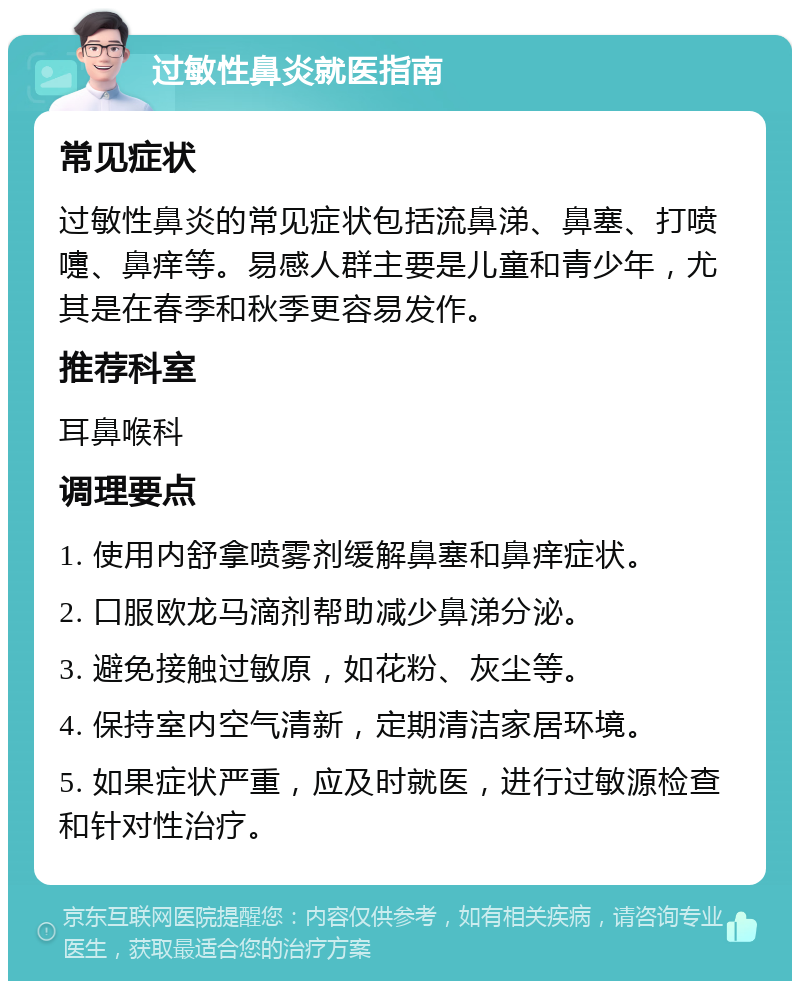 过敏性鼻炎就医指南 常见症状 过敏性鼻炎的常见症状包括流鼻涕、鼻塞、打喷嚏、鼻痒等。易感人群主要是儿童和青少年，尤其是在春季和秋季更容易发作。 推荐科室 耳鼻喉科 调理要点 1. 使用内舒拿喷雾剂缓解鼻塞和鼻痒症状。 2. 口服欧龙马滴剂帮助减少鼻涕分泌。 3. 避免接触过敏原，如花粉、灰尘等。 4. 保持室内空气清新，定期清洁家居环境。 5. 如果症状严重，应及时就医，进行过敏源检查和针对性治疗。