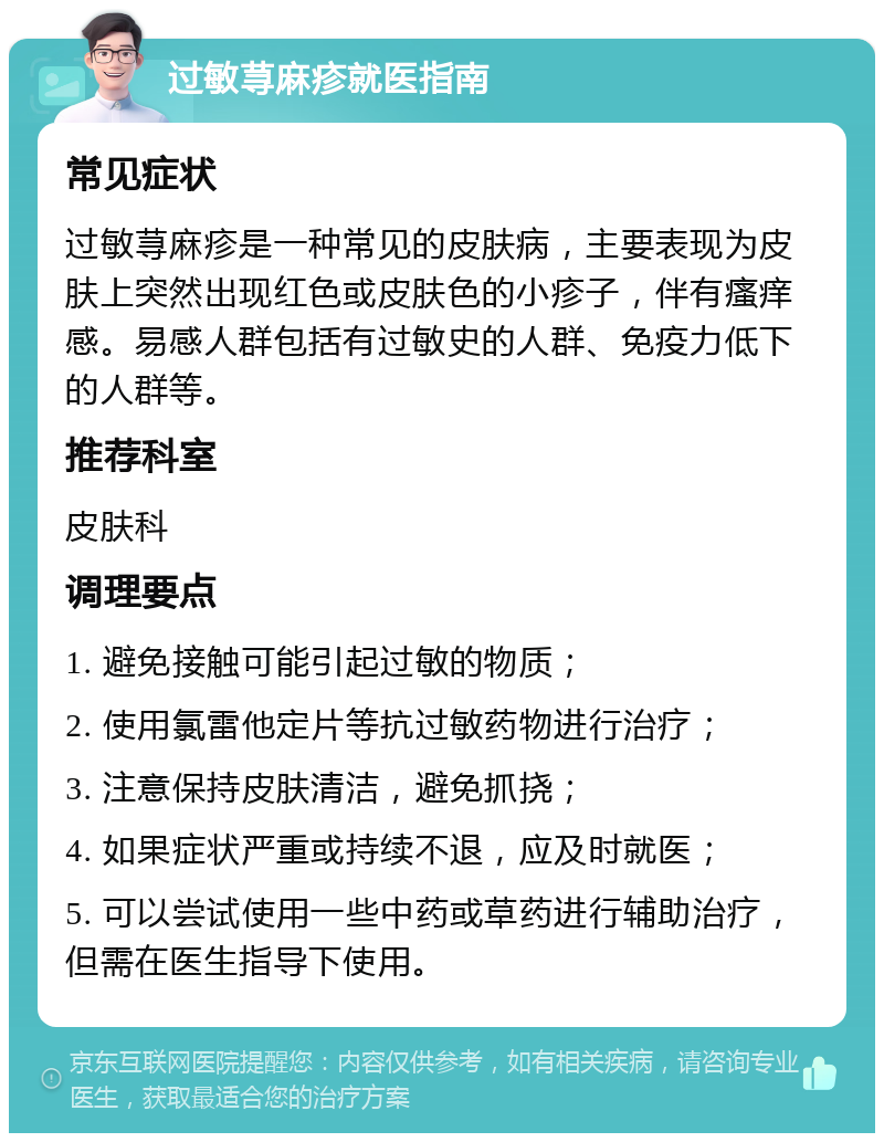 过敏荨麻疹就医指南 常见症状 过敏荨麻疹是一种常见的皮肤病，主要表现为皮肤上突然出现红色或皮肤色的小疹子，伴有瘙痒感。易感人群包括有过敏史的人群、免疫力低下的人群等。 推荐科室 皮肤科 调理要点 1. 避免接触可能引起过敏的物质； 2. 使用氯雷他定片等抗过敏药物进行治疗； 3. 注意保持皮肤清洁，避免抓挠； 4. 如果症状严重或持续不退，应及时就医； 5. 可以尝试使用一些中药或草药进行辅助治疗，但需在医生指导下使用。