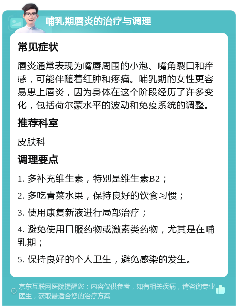 哺乳期唇炎的治疗与调理 常见症状 唇炎通常表现为嘴唇周围的小泡、嘴角裂口和痒感，可能伴随着红肿和疼痛。哺乳期的女性更容易患上唇炎，因为身体在这个阶段经历了许多变化，包括荷尔蒙水平的波动和免疫系统的调整。 推荐科室 皮肤科 调理要点 1. 多补充维生素，特别是维生素B2； 2. 多吃青菜水果，保持良好的饮食习惯； 3. 使用康复新液进行局部治疗； 4. 避免使用口服药物或激素类药物，尤其是在哺乳期； 5. 保持良好的个人卫生，避免感染的发生。