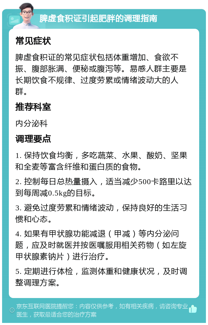 脾虚食积证引起肥胖的调理指南 常见症状 脾虚食积证的常见症状包括体重增加、食欲不振、腹部胀满、便秘或腹泻等。易感人群主要是长期饮食不规律、过度劳累或情绪波动大的人群。 推荐科室 内分泌科 调理要点 1. 保持饮食均衡，多吃蔬菜、水果、酸奶、坚果和全麦等富含纤维和蛋白质的食物。 2. 控制每日总热量摄入，适当减少500卡路里以达到每周减0.5kg的目标。 3. 避免过度劳累和情绪波动，保持良好的生活习惯和心态。 4. 如果有甲状腺功能减退（甲减）等内分泌问题，应及时就医并按医嘱服用相关药物（如左旋甲状腺素钠片）进行治疗。 5. 定期进行体检，监测体重和健康状况，及时调整调理方案。