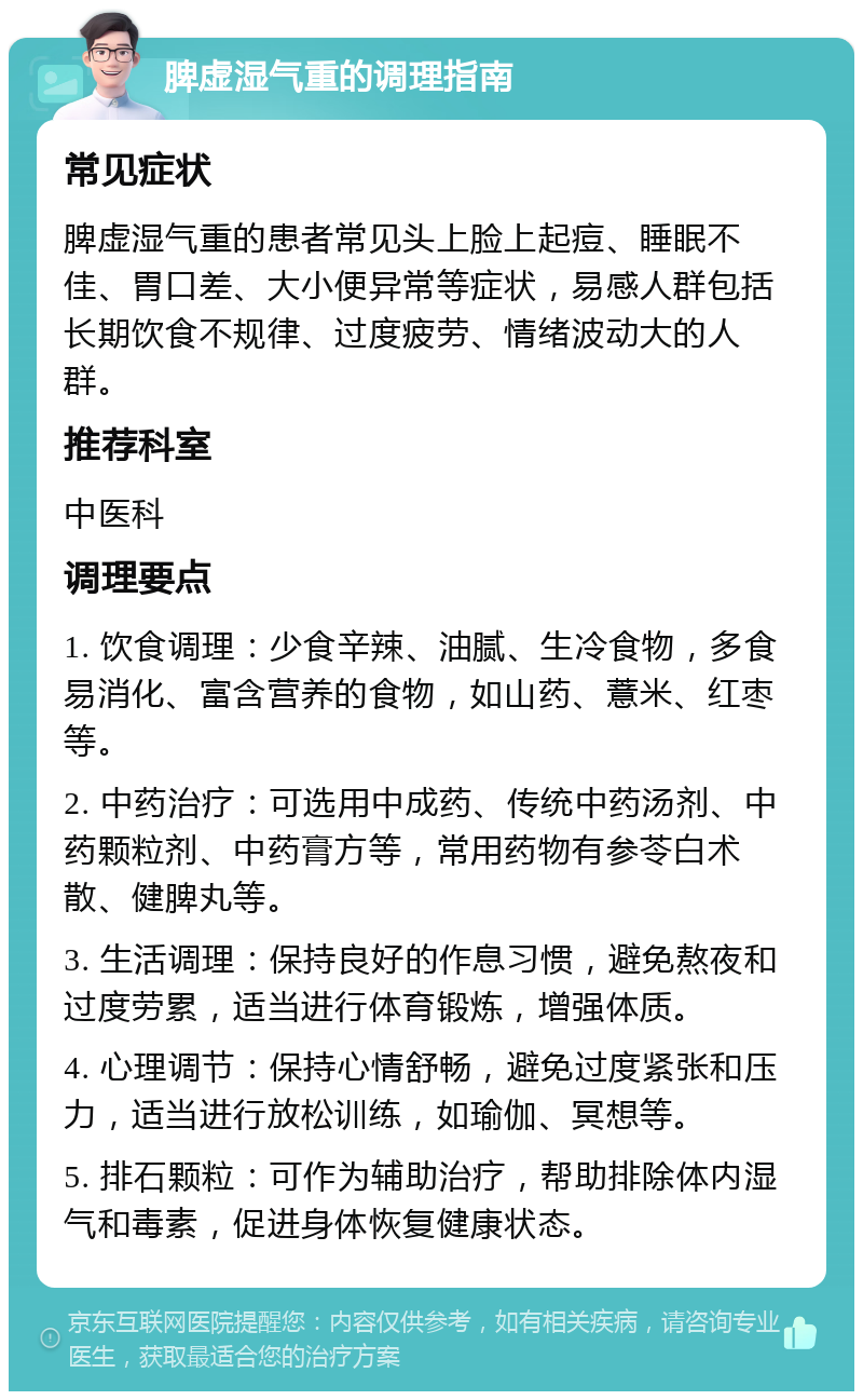 脾虚湿气重的调理指南 常见症状 脾虚湿气重的患者常见头上脸上起痘、睡眠不佳、胃口差、大小便异常等症状，易感人群包括长期饮食不规律、过度疲劳、情绪波动大的人群。 推荐科室 中医科 调理要点 1. 饮食调理：少食辛辣、油腻、生冷食物，多食易消化、富含营养的食物，如山药、薏米、红枣等。 2. 中药治疗：可选用中成药、传统中药汤剂、中药颗粒剂、中药膏方等，常用药物有参苓白术散、健脾丸等。 3. 生活调理：保持良好的作息习惯，避免熬夜和过度劳累，适当进行体育锻炼，增强体质。 4. 心理调节：保持心情舒畅，避免过度紧张和压力，适当进行放松训练，如瑜伽、冥想等。 5. 排石颗粒：可作为辅助治疗，帮助排除体内湿气和毒素，促进身体恢复健康状态。