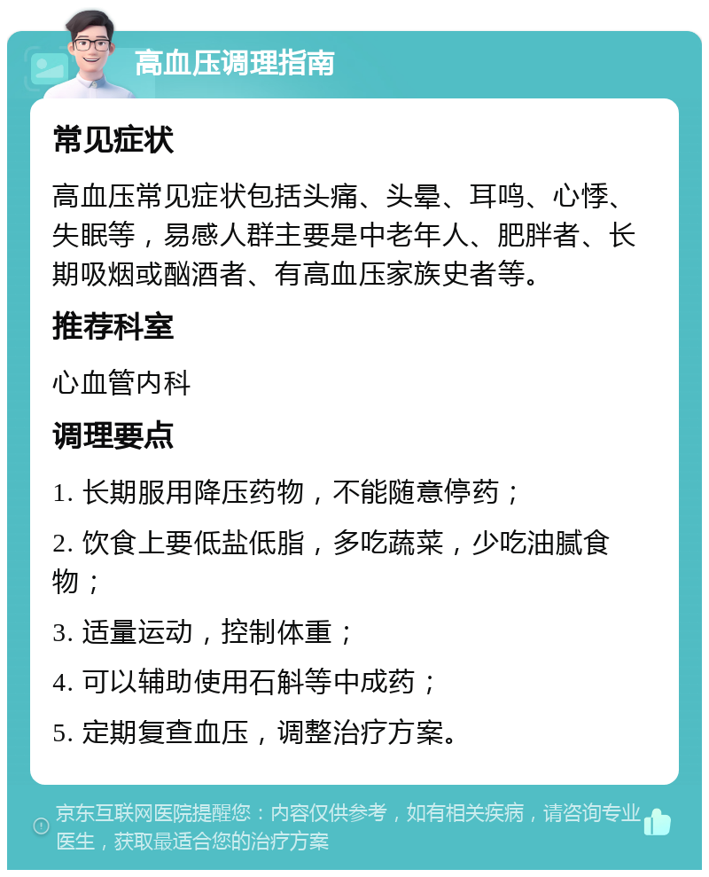 高血压调理指南 常见症状 高血压常见症状包括头痛、头晕、耳鸣、心悸、失眠等，易感人群主要是中老年人、肥胖者、长期吸烟或酗酒者、有高血压家族史者等。 推荐科室 心血管内科 调理要点 1. 长期服用降压药物，不能随意停药； 2. 饮食上要低盐低脂，多吃蔬菜，少吃油腻食物； 3. 适量运动，控制体重； 4. 可以辅助使用石斛等中成药； 5. 定期复查血压，调整治疗方案。