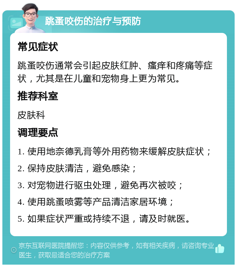 跳蚤咬伤的治疗与预防 常见症状 跳蚤咬伤通常会引起皮肤红肿、瘙痒和疼痛等症状，尤其是在儿童和宠物身上更为常见。 推荐科室 皮肤科 调理要点 1. 使用地奈德乳膏等外用药物来缓解皮肤症状； 2. 保持皮肤清洁，避免感染； 3. 对宠物进行驱虫处理，避免再次被咬； 4. 使用跳蚤喷雾等产品清洁家居环境； 5. 如果症状严重或持续不退，请及时就医。