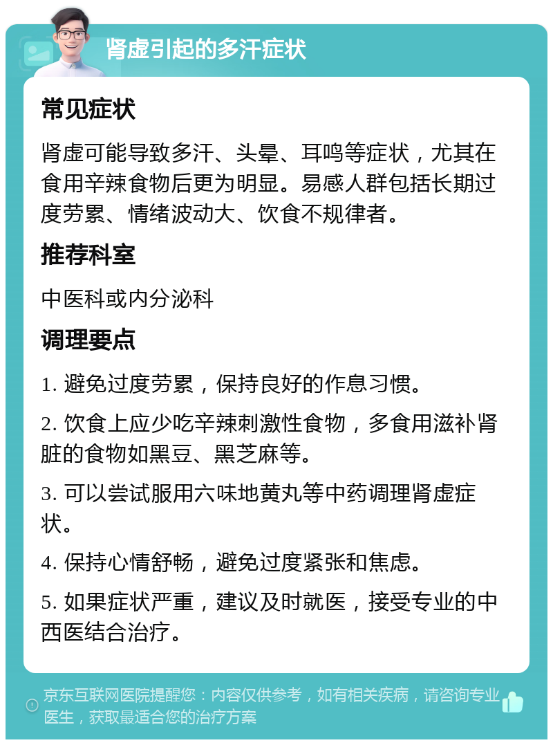 肾虚引起的多汗症状 常见症状 肾虚可能导致多汗、头晕、耳鸣等症状，尤其在食用辛辣食物后更为明显。易感人群包括长期过度劳累、情绪波动大、饮食不规律者。 推荐科室 中医科或内分泌科 调理要点 1. 避免过度劳累，保持良好的作息习惯。 2. 饮食上应少吃辛辣刺激性食物，多食用滋补肾脏的食物如黑豆、黑芝麻等。 3. 可以尝试服用六味地黄丸等中药调理肾虚症状。 4. 保持心情舒畅，避免过度紧张和焦虑。 5. 如果症状严重，建议及时就医，接受专业的中西医结合治疗。