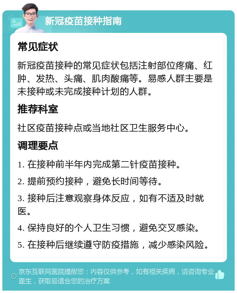 新冠疫苗接种指南 常见症状 新冠疫苗接种的常见症状包括注射部位疼痛、红肿、发热、头痛、肌肉酸痛等。易感人群主要是未接种或未完成接种计划的人群。 推荐科室 社区疫苗接种点或当地社区卫生服务中心。 调理要点 1. 在接种前半年内完成第二针疫苗接种。 2. 提前预约接种，避免长时间等待。 3. 接种后注意观察身体反应，如有不适及时就医。 4. 保持良好的个人卫生习惯，避免交叉感染。 5. 在接种后继续遵守防疫措施，减少感染风险。