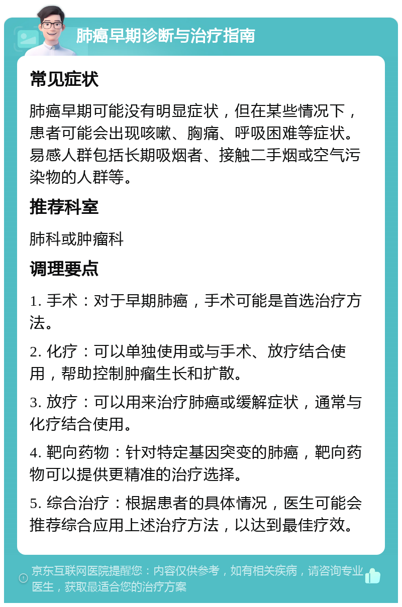 肺癌早期诊断与治疗指南 常见症状 肺癌早期可能没有明显症状，但在某些情况下，患者可能会出现咳嗽、胸痛、呼吸困难等症状。易感人群包括长期吸烟者、接触二手烟或空气污染物的人群等。 推荐科室 肺科或肿瘤科 调理要点 1. 手术：对于早期肺癌，手术可能是首选治疗方法。 2. 化疗：可以单独使用或与手术、放疗结合使用，帮助控制肿瘤生长和扩散。 3. 放疗：可以用来治疗肺癌或缓解症状，通常与化疗结合使用。 4. 靶向药物：针对特定基因突变的肺癌，靶向药物可以提供更精准的治疗选择。 5. 综合治疗：根据患者的具体情况，医生可能会推荐综合应用上述治疗方法，以达到最佳疗效。