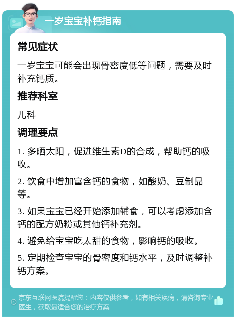 一岁宝宝补钙指南 常见症状 一岁宝宝可能会出现骨密度低等问题，需要及时补充钙质。 推荐科室 儿科 调理要点 1. 多晒太阳，促进维生素D的合成，帮助钙的吸收。 2. 饮食中增加富含钙的食物，如酸奶、豆制品等。 3. 如果宝宝已经开始添加辅食，可以考虑添加含钙的配方奶粉或其他钙补充剂。 4. 避免给宝宝吃太甜的食物，影响钙的吸收。 5. 定期检查宝宝的骨密度和钙水平，及时调整补钙方案。