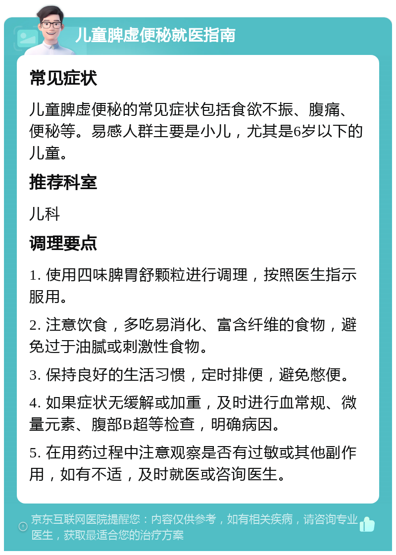 儿童脾虚便秘就医指南 常见症状 儿童脾虚便秘的常见症状包括食欲不振、腹痛、便秘等。易感人群主要是小儿，尤其是6岁以下的儿童。 推荐科室 儿科 调理要点 1. 使用四味脾胃舒颗粒进行调理，按照医生指示服用。 2. 注意饮食，多吃易消化、富含纤维的食物，避免过于油腻或刺激性食物。 3. 保持良好的生活习惯，定时排便，避免憋便。 4. 如果症状无缓解或加重，及时进行血常规、微量元素、腹部B超等检查，明确病因。 5. 在用药过程中注意观察是否有过敏或其他副作用，如有不适，及时就医或咨询医生。