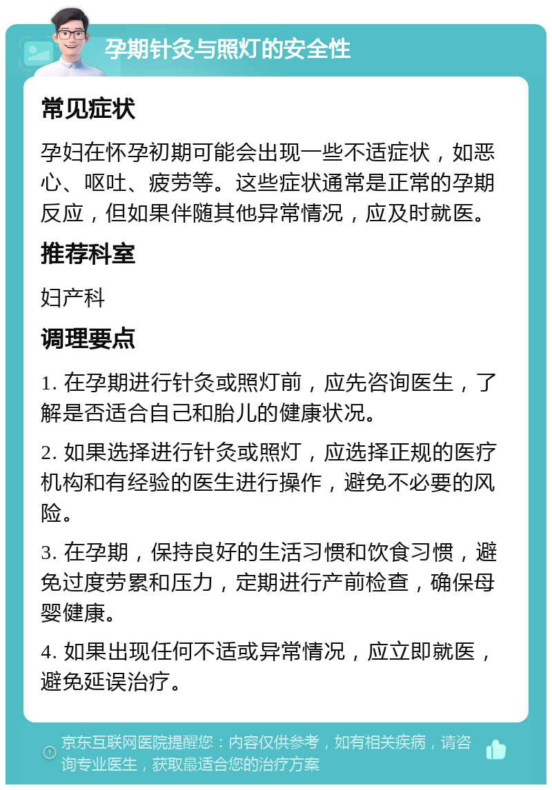 孕期针灸与照灯的安全性 常见症状 孕妇在怀孕初期可能会出现一些不适症状，如恶心、呕吐、疲劳等。这些症状通常是正常的孕期反应，但如果伴随其他异常情况，应及时就医。 推荐科室 妇产科 调理要点 1. 在孕期进行针灸或照灯前，应先咨询医生，了解是否适合自己和胎儿的健康状况。 2. 如果选择进行针灸或照灯，应选择正规的医疗机构和有经验的医生进行操作，避免不必要的风险。 3. 在孕期，保持良好的生活习惯和饮食习惯，避免过度劳累和压力，定期进行产前检查，确保母婴健康。 4. 如果出现任何不适或异常情况，应立即就医，避免延误治疗。