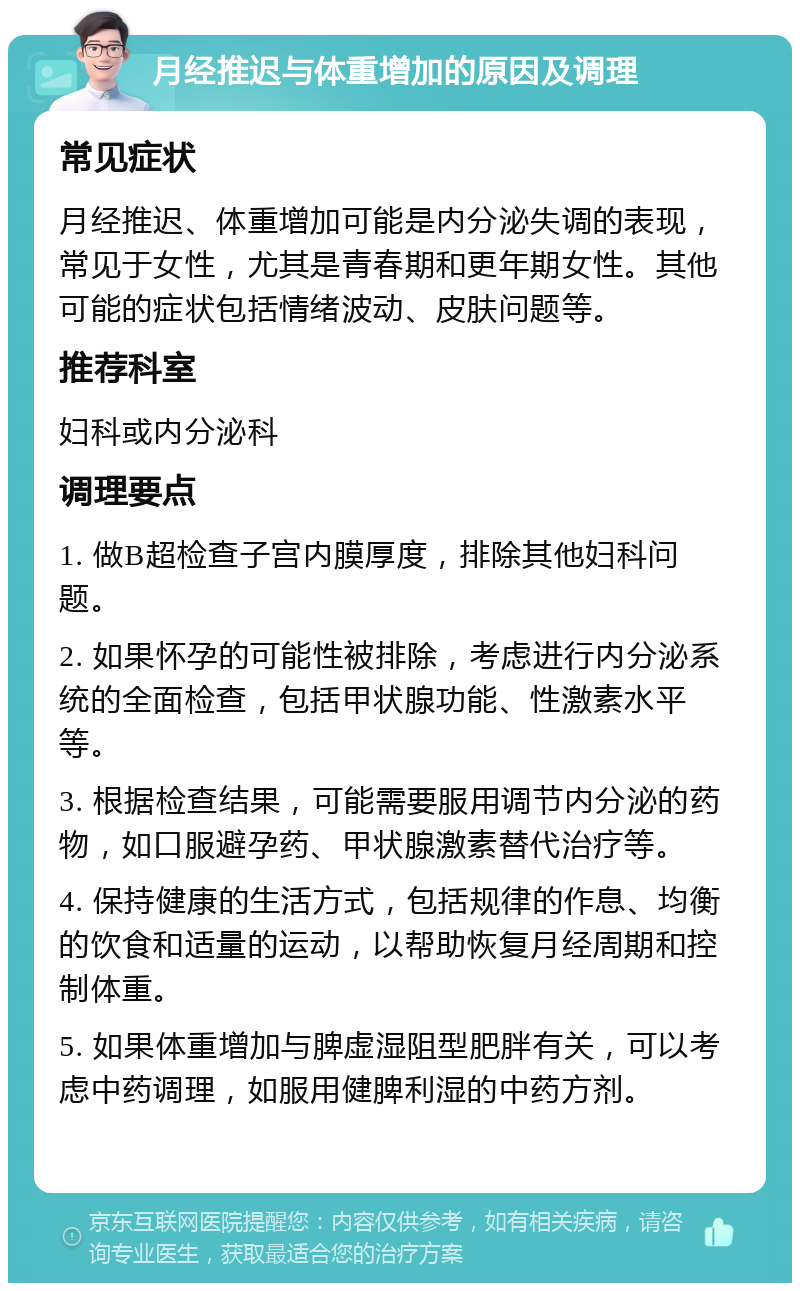 月经推迟与体重增加的原因及调理 常见症状 月经推迟、体重增加可能是内分泌失调的表现，常见于女性，尤其是青春期和更年期女性。其他可能的症状包括情绪波动、皮肤问题等。 推荐科室 妇科或内分泌科 调理要点 1. 做B超检查子宫内膜厚度，排除其他妇科问题。 2. 如果怀孕的可能性被排除，考虑进行内分泌系统的全面检查，包括甲状腺功能、性激素水平等。 3. 根据检查结果，可能需要服用调节内分泌的药物，如口服避孕药、甲状腺激素替代治疗等。 4. 保持健康的生活方式，包括规律的作息、均衡的饮食和适量的运动，以帮助恢复月经周期和控制体重。 5. 如果体重增加与脾虚湿阻型肥胖有关，可以考虑中药调理，如服用健脾利湿的中药方剂。