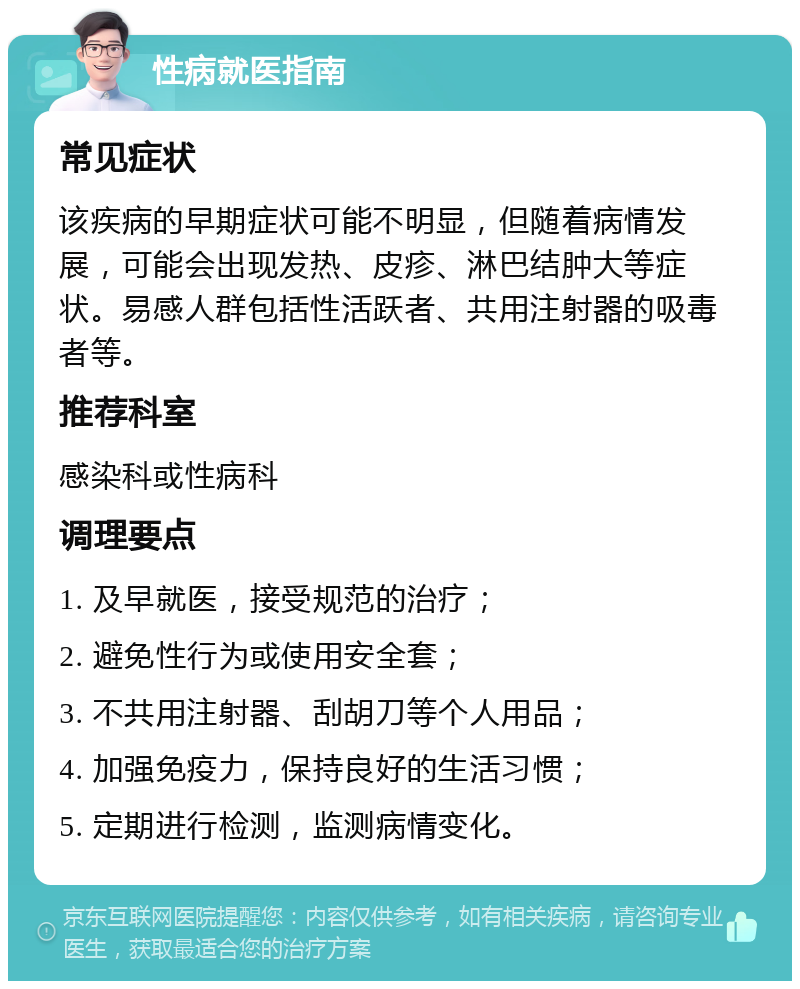 性病就医指南 常见症状 该疾病的早期症状可能不明显，但随着病情发展，可能会出现发热、皮疹、淋巴结肿大等症状。易感人群包括性活跃者、共用注射器的吸毒者等。 推荐科室 感染科或性病科 调理要点 1. 及早就医，接受规范的治疗； 2. 避免性行为或使用安全套； 3. 不共用注射器、刮胡刀等个人用品； 4. 加强免疫力，保持良好的生活习惯； 5. 定期进行检测，监测病情变化。