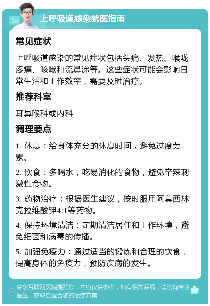 上呼吸道感染就医指南 常见症状 上呼吸道感染的常见症状包括头痛、发热、喉咙疼痛、咳嗽和流鼻涕等。这些症状可能会影响日常生活和工作效率，需要及时治疗。 推荐科室 耳鼻喉科或内科 调理要点 1. 休息：给身体充分的休息时间，避免过度劳累。 2. 饮食：多喝水，吃易消化的食物，避免辛辣刺激性食物。 3. 药物治疗：根据医生建议，按时服用阿莫西林克拉维酸钾4:1等药物。 4. 保持环境清洁：定期清洁居住和工作环境，避免细菌和病毒的传播。 5. 加强免疫力：通过适当的锻炼和合理的饮食，提高身体的免疫力，预防疾病的发生。